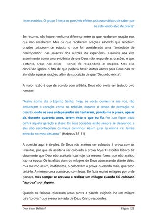 Deus é um Delírio? Página 121
intercessórias. O grupo 3 testa os possíveis efeitos psicossomáticos de saber que
se está sendo alvo de preces”
Em resumo, não houve nenhuma diferença entre os que receberam oração e os
que não receberam. Mas os que receberam orações sabendo que recebiam
orações pioraram de estado, o que foi considerado uma “ansiedade de
desempenho”, nas palavras dos autores da experiência. Dawkins usa este
experimento como uma evidência de que Deus não responde as orações, e que,
portanto, Deus não existe – senão ele responderia as orações. Mas essa
conclusão ignora o fato de que poderia haver outras razões para Deus não ter
atendido aquelas orações, além da suposição de que “Deus não existe”.
A maior razão é que, de acordo com a Bíblia, Deus não aceita ser testado pelo
homem:
“Assim, como diz o Espírito Santo: ‘Hoje, se vocês ouvirem a sua voz, não
endureçam o coração, como na rebelião, durante o tempo de provação no
deserto, onde os seus antepassados me tentaram, pondo-me à prova, apesar
de, durante quarenta anos, terem visto o que eu fiz. Por isso fiquei irado
contra aquela geração e disse: Os seus corações estão sempre se desviando, e
eles não reconheceram os meus caminhos. Assim jurei na minha ira: Jamais
entrarão no meu descanso’" (Hebreus 3:7-11)
A questão aqui é simples. Se Deus não aceitou ser colocado à prova com os
israelitas, por que ele aceitaria ser colocado à prova hoje? O escritor bíblico diz
claramente que Deus não aceitaria isso hoje, da mesma forma que não aceitou
isso na época. Os israelitas viam os milagres de Deus acontecendo diante deles,
mas mesmo assim, insatisfeitos, o colocavam à prova, querendo mais, querendo
testá-lo. A mesma coisa aconteceu com Jesus. Ele fazia muitos milagres por onde
passava, mas sempre se recusou a realizar um milagre quando foi colocado
“à prova” por alguém.
Quando os fariseus colocaram Jesus contra a parede exigindo-lhe um milagre
para “provar” que ele era enviado de Deus, Cristo respondeu:
 