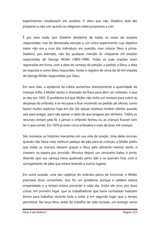 Deus é um Delírio? Página 123
experimentos resultassem em positivo. É claro que não. Dawkins está tão
propenso a não crer quanto os religiosos estão propensos a crer.
É por essa razão que Dawkins desdenha de todos os casos de orações
respondidas, mas dá demasiada atenção a um único experimento cujo objetivo
maior não era a cura dos indivíduos em questão, mas colocar Deus à prova.
Dawkins, por exemplo, não faz qualquer menção às cinquenta mil orações
respondidas de George Müller (1805-1898). Todas as suas orações eram
registradas em livros, com a data do começo da petição, o pedido a Deus, a data
da resposta e como Deus respondeu. Existe o registro de cerca de 50 mil orações
de George Müller respondidas por Deus.
Em seus dias, a epidemia da cólera aumentou drasticamente a quantidade de
crianças órfãs, e Müller sentiu o chamado de Deus para abrir um orfanato, o que
se deu em 1935. O problema era que Müller não tinha um centavo para cobrir as
despesas do orfanato, e se recusava a ficar insistindo no pedido de ofertas, como
fazem muitos pastores hoje em dia. Ele sequer aceitava receber ofertas quando
saia para pregar, para não passar a ideia de que pregava por dinheiro. Todos os
recursos vinham pela fé, e jamais o orfanato fechou ou as crianças ficaram sem
ter o que comer. Em 1870 já eram cinco orfanatos e mais de duas mil crianças.
São inúmeras as histórias marcantes em sua vida de oração. Uma delas ocorreu
quando não havia mais nenhum pedaço de pão para as crianças, e Müller pediu
que todas as crianças dessem graças a Deus pelo alimento mesmo assim, e
orassem na espera por provisão. Minutos depois um carroceiro bateu à porta,
dizendo que sua carroça havia quebrado perto dali e se queriam ficar com o
carregamento de pães que estava levando a outros lugares.
Em outra ocasião, uma das caldeiras do orfanato parou de funcionar, e Müller
precisava disso consertado. Isso foi um problema, porque a caldeira estava
emparedada e o tempo estava piorando a cada dia. Então ele orou por duas
coisas: em primeiro lugar, que os trabalhadores que havia contratado tivessem
ânimo para trabalhar durante toda a noite, e em segundo lugar que o tempo
permitisse. Na terça-feira, antes do trabalho ter sido iniciado, um amargo vento
 