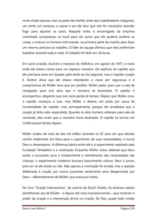 Deus é um Delírio? Página 124
norte ainda soprava, mas na parte da manhã, antes dos trabalhadores chegaram,
um vento sul começou a soprar e era tão leve que não foi necessário acender
fogo para aquecer as casas. Naquela noite, o encarregado da empresa
contratada compareceu no local para ver como que ele poderia acelerar as
coisas, e instruiu os homens informando, na primeira parte da manhã, para fazer
um retorno precoce ao trabalho. O líder da equipe afirmou que eles prefeririam
trabalhar durante toda a noite. O trabalho foi feito em 30 horas.
Em outra ocasião, durante a travessia do Atlântico, em agosto de 1877, o navio
onde ele estava correu para um espesso nevoeiro. Ele explicou ao capitão que
ele precisava estar em Quebec pela tarde do dia seguinte, mas o Capitão Joseph
E. Dutton disse que ele estava retardando o navio por segurança e o
compromisso de Müller teria que ser perdido. Müller pediu para usar a sala de
navegação para orar para que o nevoeiro se levantasse. O capitão o
acompanhou, alegando que isso seria perda de tempo. Depois que Müller orou,
o capitão começou a orar, mas Müller o deteve, em parte por causa da
incredulidade do capitão, mas, principalmente, porque ele acreditava que a
oração já tinha sido respondida. Quando os dois homens voltaram para sala de
comando, eles viram que o nevoeiro havia levantado. O capitão se tornou um
cristão pouco tempo depois.
Müller cuidou de mais de dez mil órfãos durantes os 63 anos em que decidiu
confiar totalmente em Deus para o suprimento de suas necessidades, e nunca
Deus o desamparou. A diferença básica entre ele e o experimento realizado pela
Fundação Templeton é a motivação. Enquanto Müller orava sabendo que Deus
existe, e buscando pura e simplesmente o atendimento das necessidades das
crianças, o experimento moderno buscava basicamente colocar Deus à prova,
para ver se ele existe ou não. Não apenas a motivação foi errada, mas a rejeição
deliberada à oração por outros pacientes certamente seria desaprovada por
Deus – diferentemente de Müller, que orava por todos.
No livro “Oração Intercessória”, de autoria de Dutch Sheets, há diversos relatos
semelhantes aos de Muller – e alguns até mais impressionantes – que mostram o
poder da oração e a intervenção divina na criação. De fato, quase todo cristão
 