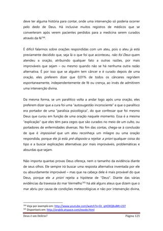 Deus é um Delírio? Página 125
deve ter alguma história para contar, onde uma intervenção só poderia ocorrer
pelo dedo de Deus. Há inclusive muitos registros de médicos que se
converteram após verem pacientes perdidos para a medicina serem curados
através da fé164.
É difícil falarmos sobre orações respondidas com um ateu, pois o ateu já está
previamente decidido que, seja lá o que foi que aconteceu, não foi Deus quem
atendeu a oração, atribuindo qualquer fato a outras razões, por mais
improváveis que sejam – ou mesmo quando não se há nenhuma outra razão
alternativa. É por isso que se alguém tem câncer e é curado depois de uma
oração, eles preferem dizer que 0,01% de todos os cânceres regridem
espontaneamente, independentemente de fé ou crença, ao invés de admitirem
uma intervenção divina.
Da mesma forma, se um paralítico volta a andar logo após uma oração, eles
preferem dizer que a cura foi uma “autosugestão inconsciente” e que o paralítico
era portador de uma “paralisia psicológica”, do que confessar que foi mesmo
Deus que curou em função de uma oração naquele momento. Essa é a mesma
“explicação” que eles têm para cegos que são curados no meio de um culto, ou
portadores de enfermidades diversas. No fim das contas, chega-se à conclusão
de que é impossível que um ateu reconheça um milagre ou uma oração
respondida, porque ele já está pré-disposto a rejeitar a priori qualquer coisa do
tipo e a buscar explicações alternativas por mais improváveis, problemáticas e
absurdas que sejam.
Não importa quantas provas Deus ofereça, nem o tamanho da evidência diante
de seus olhos. Ele sempre irá buscar uma resposta alternativa inventada por ele
ou absurdamente improvável – mas que na cabeça dele é mais provável do que
Deus, porque ele a priori rejeita a hipótese de “Deus”. Diante das várias
evidências da travessia do mar Vermelho165 há até alguns ateus que dizem que o
mar abriu por causa de condições meteorológicas e não por intervenção divina,
164
Veja por exemplo em: http://www.youtube.com/watch?v=DJ_qHOXQBu8#t=237
165
Disponíveis em: http://arqbib.atspace.com/exodo.html
 