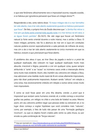 Deus é um Delírio? Página 126
e que este fenômeno altissimamente raro e improvável ocorreu naquela ocasião,
e os hebreus por ignorância pensaram que fosse um milagre divino166.
Respondendo a isto, certo rabino disse: “O maior milagre não é o mar Vermelho
ter sido aberto, mas é ter sido aberto exatamente quando os hebreus precisavam
que fosse”. De fato, o próprio livro do Êxodo descreve que “o Senhor fez retirar o
mar por um forte vento oriental toda aquela noite; e o mar tornou-se em seco, e
as águas foram partidas” (Êx.14:21). Ele não nega que houve um fenômeno
natural (o forte vento oriental durante a noite inteira), mas o atribui a Deus. O
maior milagre, portanto, não foi a abertura do mar em si (que em condições
naturais poderia ocorrer esporadicamente a cada período de milhares de anos),
mas sim o de o mar ter sido aberto exatamente no único momento em que os
hebreus oravam, e que precisavam que fosse aberto.
O problema dos ateus é que, ao tirar Deus da jogada e exclui-o a priori de
qualquer explicação, eles colocam no lugar qualquer explicação muito mais
absurda, irracional e ilógica, passando a crer em qualquer coisa, quase sempre
atribuindo à “sorte” e ao “acaso” os inúmeros casos onde a intervenção divina
seria muito mais evidente. Assim, eles mantêm seu ceticismo em relação a Deus,
mas adicionam uma medida muito maior de fé em coisas altamente improváveis,
para não dizer praticamente impossíveis. Acabam sendo “céticos” em relação a
uma coisa, mas excessivamente crédulos em relação a outras várias coisas muito
mais improváveis.
É como se você fosse parar em uma ilha deserta, crendo a priori que é
impossível que existam seres humanos vivendo ali, e então começa a encontrar
grafias nas pedras, um relógio no chão e uma bola de futebol na areia. Mesmo
assim, em seu ceticismo prefere negar que pessoas estão ou estiveram ali, e no
lugar disso começa a cogitar hipóteses que você considera mais “naturais”,
como, por exemplo, o fato de tudo não passar de uma “formação geológica
incomum”, ou que os objetos foram criados pelo vento ou pela chuva, ou por
erosão ou pela combinação de “forças naturais”.
166
Veja por exemplo em: http://obutecodanet.ig.com.br/index.php/2010/09/22/segundo-
cientistas-a-divisao-do-mar-vermelho-pode-realmente-ter-acontecido/
 