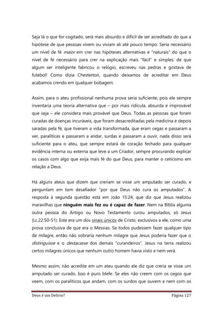 Deus é um Delírio? Página 127
Seja lá o que for cogitado, será mais absurdo e difícil de ser acreditado do que a
hipótese de que pessoas vivem ou viviam ali até pouco tempo. Seria necessário
um nível de fé maior em crer nas hipóteses alternativas e “naturais” do que o
nível de fé necessário para crer na explicação mais “fácil” e simples: de que
algum ser inteligente fabricou o relógio, escreveu nas pedras e gostava de
futebol! Como dizia Chesterton, quando deixamos de acreditar em Deus
acabamos crendo em qualquer bobagem.
Assim, para o ateu profissional nenhuma prova seria suficiente, pois ele sempre
inventaria uma teoria alternativa que – por mais ridícula, absurda e improvável
que seja – ele considera mais provável que Deus. Todas as pessoas que foram
curadas de doenças incuráveis, que foram desacreditadas pela medicina e depois
saradas pela fé, que tiveram a vida transformada, que eram cegas e passaram a
ver, paralíticas e passaram a andar, surdas e passaram a ouvir, nada disso será
suficiente para o ateu, que sempre estará de coração fechado para qualquer
evidência interna ou externa que leve a um Criador, sempre procurando explicar
os casos com algo que exija mais fé do que Deus, para manter o ceticismo em
relação a Deus.
Há alguns ateus que dizem que creriam se visse um amputado ser curado, e
perguntam em tom desafiador “por que Deus não cura os amputados”. A
resposta à segunda questão está em João 15:24, que diz que Jesus realizou
maravilhas que ninguém mais fez ou é capaz de fazer. Nem na Bíblia alguma
outra pessoa do Antigo ou Novo Testamento curou amputados, só Jesus
(Lc.22:50-51). Este era um dos sinais únicos de Cristo, exclusivos a ele, como uma
prova conclusiva de que era o Messias. Se todos pudessem fazer qualquer tipo
de milagre, então não sobraria nenhum milagre que Jesus poderia fazer que o
distinguisse e o destacasse dos demais “curandeiros”. Jesus na terra realizou
certos milagres únicos que nenhum outro homem havia visto e nem verá.
Mesmo assim, não acredite em um ateu quando ele diz que creria se visse um
amputado ser curado. Isso é puro blefe. Se eles não creem com os cegos que
veem, com os paralíticos que andam, com os surdos que ouvem e nem com os
 