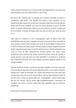 Deus é um Delírio? Página 129
tempo, ainda me lembro como se fosse ontem da alegria dela ao me contar que
havia recebido uma carta (carta mesmo, e não e-mail).
Ela estava tão contente que eu pensava que tínhamos ganhado na loteria e
mudaríamos para Miami, mas quando ela contou o que aconteceu eu me
decepcionei, pelo menos em um primeiro momento. Nada mais tinha acontecido
senão que ela tinha recebido uma carta da vizinha fazendo as pazes. “Grande
coisa”, eu pensei, desanimado. Depois que ela continuou a contar o relato que
eu fui entender o porquê da alegria dela, que não era tanto por causa da carta
em si.
Deus (para os cristãos) ou uma “autosugestão” (para os ateus) havia dito
audivelmente para ela para ir naquele momento à caixa de correios no portão da
casa, porque a vizinha havia enviado uma carta de reconciliação. A ideia era em
si mesmo ridícula, por várias razões. Primeiro porque estavam brigadas há muito
tempo, segundo porque seria no mínimo estranho que a vizinha entregasse uma
carta ao invés de falar pessoalmente, terceiro porque nós quase nunca
recebíamos carta nenhuma de pessoa nenhuma (muito menos da vizinha), e
quarto porque o que ela ouviu era bem específico, e só poderia se confirmar
caso realmente houvesse uma carta naquele momento, daquela pessoa e com
aquele conteúdo.
Quando ela foi ao correio e confirmou que havia recebido uma carta (que havia
sido colocada ali algumas horas antes) daquela pessoa e com aquele conteúdo,
explicou-se a razão da felicidade. Um cristão não precisaria de mais nada para
concluir que o que ela ouviu foi mesmo Deus, mas um ateu insistiria na tese de
que ela ouviu “coisas da cabeça dela” por “autosugestão”, mesmo sendo algo
tão fora do comum, mesmo sendo algo probabilisticamente “impossível” de
acontecer por acaso e mesmo sendo algo bem específico que se confirmou
totalmente.
Basicamente, ele teria que afirmar que:
 
