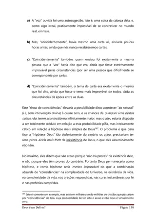 Deus é um Delírio? Página 130
a) A “voz” ouvida foi uma autosugestão, isto é, uma coisa da cabeça dela, e,
como algo irreal, praticamente impossível de se concretizar no mundo
real, em tese.
b) Mas, “coincidentemente”, havia mesmo uma carta ali, enviada poucas
horas antes, ainda que nós nunca recebêssemos cartas.
c) “Coincidentemente” também, quem enviou foi exatamente a mesma
pessoa que a “voz” havia dito que era, ainda que fosse extremamente
improvável pelas circunstâncias (por ser uma pessoa que dificilmente se
corresponderia por carta).
d) “Coincidentemente” também, o tema da carta era exatamente o mesmo
que foi dito, ainda que fosse o tema mais improvável de todos, dada as
circunstâncias da época entre as duas.
Este “show de coincidências” elevaria a possibilidade disto acontecer “ao natural”
(i.e, sem intervenção divina) à quase zero, e as chances de qualquer uma destas
coisas não terem acontecido era infinitamente maior, mas o ateu estaria disposto
a ser totalmente crédulo em relação a esta probabilidade pífia, mas inteiramente
cético em relação à hipótese mais simples de Deus167. O problema é que para
tirar a “hipótese Deus” tão violentamente do cenário os ateus precisariam ter
uma prova ainda mais forte da inexistência de Deus, o que eles assumidamente
não têm.
No máximo, eles dizem que são ateus porque “não há provas” da existência dele,
e não porque eles têm provas do contrário. Portanto Deus permaneceria como
hipótese, e como hipótese seria menos improvável do que a combinação
absurda de “coincidências” na complexidade do Universo, na existência da vida,
na complexidade da vida, nas orações respondidas, nas curas instantâneas por fé
e nas profecias cumpridas.
167
Este é somente um exemplo, mas existem milhares senão milhões de cristãos que passaram
por “coincidências” do tipo, cuja probabilidade de ter sido o acaso e não Deus é virtualmente
zero.
 