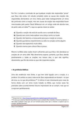 Deus é um Delírio? Página 131
Por fim, é errada a conclusão de que qualquer oração não respondida “prove”
que Deus não exista. Um estudo completo sobre as causas das orações não
respondidas demandaria um livro inteiro para tratar teologicamente um tema
tão profundo como a oração, mas seis causas da oração não-respondida foram
mencionadas pelo pastor David Wilkerson em um artigo onde ele aborda mais
de perto cada um delas168, e aqui eu apenas citarei as razões:
a) Quando a oração não está de acordo com a vontade de Deus.
b) Quando tem como meta realizar uma cobiça, sonho ou ilusão.
c) Quando não fazemos a nossa parte para que a oração se cumpra.
d) Quando guardamos ressentimento ou ódio no coração contra alguém.
e) Quando não esperamos muito delas.
f) Quando oramos para colocar Deus à prova.
Mesmo na Bíblia estas razões foram suficientes para que Deus não atendesse as
orações de um servo dele. Não deveríamos esperar, portanto, que Deus atenda
positivamente a todas as orações nos nossos dias, o que não significa,
obviamente, que Ele não exista ou que não responda orações.
• As profecias bíblicas
Uma das evidências mais fortes, e que tem total ligação com a oração, é a
profecia. Em ambos os casos, trata-se de Deus respondendo ao homem – no que
ele orou ou no que ele profetizou169. O último é mais interessante pois mexe de
forma direta com um tema muito tratado na Bíblia, que muitas vezes faz
previsões sobre acontecimentos futuros improváveis de se cumprir, mas que se
cumpriram perfeitamente.
168
Disponível em: http://www.tscpulpitseries.org/portuguese/tsrazoes.htm
169
É claro que estamos falando de profecias que o próprio Deus mandou o homem profetizar, e
não sobre qualquer coisa que um ser humano possa dizer por si mesmo e esperar que se
cumpra “profeticamente”.
 