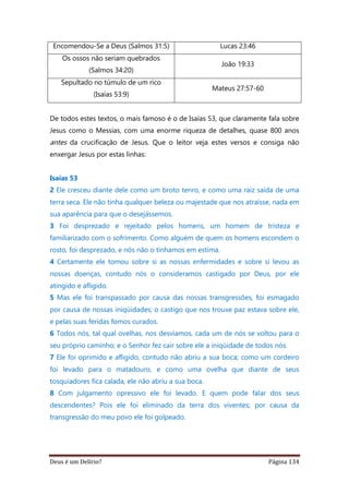 Deus é um Delírio? Página 134
Encomendou-Se a Deus (Salmos 31:5) Lucas 23:46
Os ossos não seriam quebrados
(Salmos 34:20)
João 19:33
Sepultado no túmulo de um rico
(Isaías 53:9)
Mateus 27:57-60
De todos estes textos, o mais famoso é o de Isaías 53, que claramente fala sobre
Jesus como o Messias, com uma enorme riqueza de detalhes, quase 800 anos
antes da crucificação de Jesus. Que o leitor veja estes versos e consiga não
enxergar Jesus por estas linhas:
Isaías 53
2 Ele cresceu diante dele como um broto tenro, e como uma raiz saída de uma
terra seca. Ele não tinha qualquer beleza ou majestade que nos atraísse, nada em
sua aparência para que o desejássemos.
3 Foi desprezado e rejeitado pelos homens, um homem de tristeza e
familiarizado com o sofrimento. Como alguém de quem os homens escondem o
rosto, foi desprezado, e nós não o tínhamos em estima.
4 Certamente ele tomou sobre si as nossas enfermidades e sobre si levou as
nossas doenças, contudo nós o consideramos castigado por Deus, por ele
atingido e afligido.
5 Mas ele foi transpassado por causa das nossas transgressões, foi esmagado
por causa de nossas iniqüidades; o castigo que nos trouxe paz estava sobre ele,
e pelas suas feridas fomos curados.
6 Todos nós, tal qual ovelhas, nos desviamos, cada um de nós se voltou para o
seu próprio caminho; e o Senhor fez cair sobre ele a iniqüidade de todos nós.
7 Ele foi oprimido e afligido, contudo não abriu a sua boca; como um cordeiro
foi levado para o matadouro, e como uma ovelha que diante de seus
tosquiadores fica calada, ele não abriu a sua boca.
8 Com julgamento opressivo ele foi levado. E quem pode falar dos seus
descendentes? Pois ele foi eliminado da terra dos viventes; por causa da
transgressão do meu povo ele foi golpeado.
 