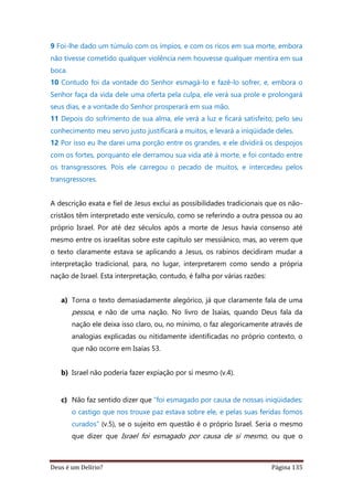 Deus é um Delírio? Página 135
9 Foi-lhe dado um túmulo com os ímpios, e com os ricos em sua morte, embora
não tivesse cometido qualquer violência nem houvesse qualquer mentira em sua
boca.
10 Contudo foi da vontade do Senhor esmagá-lo e fazê-lo sofrer, e, embora o
Senhor faça da vida dele uma oferta pela culpa, ele verá sua prole e prolongará
seus dias, e a vontade do Senhor prosperará em sua mão.
11 Depois do sofrimento de sua alma, ele verá a luz e ficará satisfeito; pelo seu
conhecimento meu servo justo justificará a muitos, e levará a iniqüidade deles.
12 Por isso eu lhe darei uma porção entre os grandes, e ele dividirá os despojos
com os fortes, porquanto ele derramou sua vida até à morte, e foi contado entre
os transgressores. Pois ele carregou o pecado de muitos, e intercedeu pelos
transgressores.
A descrição exata e fiel de Jesus exclui as possibilidades tradicionais que os não-
cristãos têm interpretado este versículo, como se referindo a outra pessoa ou ao
próprio Israel. Por até dez séculos após a morte de Jesus havia consenso até
mesmo entre os israelitas sobre este capítulo ser messiânico, mas, ao verem que
o texto claramente estava se aplicando a Jesus, os rabinos decidiram mudar a
interpretação tradicional, para, no lugar, interpretarem como sendo a própria
nação de Israel. Esta interpretação, contudo, é falha por várias razões:
a) Torna o texto demasiadamente alegórico, já que claramente fala de uma
pessoa, e não de uma nação. No livro de Isaías, quando Deus fala da
nação ele deixa isso claro, ou, no mínimo, o faz alegoricamente através de
analogias explicadas ou nitidamente identificadas no próprio contexto, o
que não ocorre em Isaías 53.
b) Israel não poderia fazer expiação por si mesmo (v.4).
c) Não faz sentido dizer que “foi esmagado por causa de nossas iniqüidades;
o castigo que nos trouxe paz estava sobre ele, e pelas suas feridas fomos
curados” (v.5), se o sujeito em questão é o próprio Israel. Seria o mesmo
que dizer que Israel foi esmagado por causa de si mesmo, ou que o
 