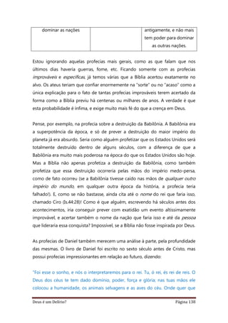Deus é um Delírio? Página 138
dominar as nações antigamente, e não mais
tem poder para dominar
as outras nações.
Estou ignorando aquelas profecias mais gerais, como as que falam que nos
últimos dias haveria guerras, fome, etc. Ficando somente com as profecias
improváveis e específicas, já temos várias que a Bíblia acertou exatamente no
alvo. Os ateus teriam que confiar enormemente na “sorte” ou no “acaso” como a
única explicação para o fato de tantas profecias improváveis terem acertado da
forma como a Bíblia previu há centenas ou milhares de anos. A verdade é que
esta probabilidade é ínfima, e exige muito mais fé do que a crença em Deus.
Pense, por exemplo, na profecia sobre a destruição da Babilônia. A Babilônia era
a superpotência da época, e só de prever a destruição do maior império do
planeta já era absurdo. Seria como alguém profetizar que os Estados Unidos será
totalmente destruído dentro de alguns séculos, com a diferença de que a
Babilônia era muito mais poderosa na época do que os Estados Unidos são hoje.
Mas a Bíblia não apenas profetiza a destruição da Babilônia, como também
profetiza que essa destruição ocorreria pelas mãos do império medo-persa,
como de fato ocorreu (se a Babilônia tivesse caído nas mãos de qualquer outro
império do mundo, em qualquer outra época da história, a profecia teria
falhado!). E, como se não bastasse, ainda cita até o nome do rei que faria isso,
chamado Ciro (Is.44:28)! Como é que alguém, escrevendo há séculos antes dos
acontecimentos, iria conseguir prever com exatidão um evento altissimamente
improvável, e acertar também o nome da nação que faria isso e até da pessoa
que lideraria essa conquista? Impossível, se a Bíblia não fosse inspirada por Deus.
As profecias de Daniel também merecem uma análise à parte, pela profundidade
das mesmas. O livro de Daniel foi escrito no sexto século antes de Cristo, mas
possui profecias impressionantes em relação ao futuro, dizendo:
"Foi esse o sonho, e nós o interpretaremos para o rei. Tu, ó rei, és rei de reis. O
Deus dos céus te tem dado domínio, poder, força e glória; nas tuas mãos ele
colocou a humanidade, os animais selvagens e as aves do céu. Onde quer que
 