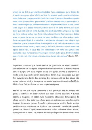 Deus é um Delírio? Página 139
vivam, ele fez de ti o governante deles todos. Tu és a cabeça de ouro. Depois de
ti surgirá um outro reino, inferior ao teu. Em seguida surgirá um terceiro reino,
reino de bronze, que governará sobre toda a terra. Finalmente, haverá um quarto
reino, forte como o ferro, pois o ferro quebra e destrói tudo; e assim como o
ferro a tudo despedaça, também ele destruirá e quebrará todos os outros. Como
viste, os pés e os dedos eram em parte de barro e em parte de ferro. Isso quer
dizer que esse será um reino dividido, mas ainda assim terá um pouco da força
do ferro, embora tenhas visto ferro misturado com barro. Assim como os dedos
eram em parte de ferro e em parte de barro, também esse reino será em parte
forte e em parte frágil. E, como viste, o ferro estava misturado com o barro. Isso
quer dizer que se procurará fazer alianças políticas por meio de casamentos, mas
essa união não se firmará, assim como o ferro não se mistura com o barro. Na
época desses reis, o Deus dos céus estabelecerá um reino que jamais será
destruído e que nunca será dominado por nenhum outro povo. Destruirá todos
esses reinos e os exterminará, mas esse reino durará para sempre” (Daniel 2:31-
44)
O primeiro ponto em que Daniel acerta é na quantidade de reinos “mundiais”
que existiriam. Em sua época o império babilônico dominava o mundo, mas ele
cairia e surgiria um outro império quase tão grande quanto o babilônico: o
medo-persa. Depois eles seriam destruídos e dariam lugar aos gregos, que, por
fim, sucumbiriam diante dos romanos. Dos romanos até os dias atuais não
surgiu mais um império tão grande em poder quanto estes quatro (Babilônia,
Medo-Persa, Grécia e Roma) em suas respectivas épocas.
Mesmo os EUA, que hoje é certamente o mais poderoso país do planeta, não
possui a extensão de poder mundial que estes quatro possuíam. A Europa
sozinha já é superior em poder, muito mais com a adesão dos demais países do
globo terrestre. Seu poder não chega perto da extensão que aqueles quatro
impérios do passado tiveram. Roma foi o último grande império. Daniel acertou
perfeitamente a quantidade de impérios com dominação mundial (4), quando
poderia ter “chutado” qualquer outro número, se isso realmente foi um “chute”,
como pensam os ateus. Ele poderia ter dito que depois de Roma haveria mais
 