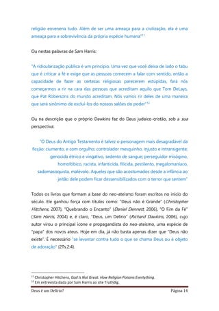 Deus é um Delírio? Página 14
religião envenena tudo. Além de ser uma ameaça para a civilização, ela é uma
ameaça para a sobrevivência da própria espécie humana”11
Ou nestas palavras de Sam Harris:
“A ridicularização pública é um princípio. Uma vez que você deixa de lado o tabu
que é criticar a fé e exige que as pessoas comecem a falar com sentido, então a
capacidade de fazer as certezas religiosas parecerem estúpidas, fará nós
começarmos a rir na cara das pessoas que acreditam aquilo que Tom DeLays,
que Pat Robersons do mundo acreditam. Nós vamos rir deles de uma maneira
que será sinônimo de excluí-los do nossos salões do poder”12
Ou na descrição que o próprio Dawkins faz do Deus judaico-cristão, sob a sua
perspectiva:
“O Deus do Antigo Testamento é talvez o personagem mais desagradável da
ficção: ciumento, e com orgulho; controlador mesquinho, injusto e intransigente;
genocida étnico e vingativo, sedento de sangue; perseguidor misógino,
homofóbico, racista, infanticida, filicida, pestilento, megalomaníaco,
sadomasoquista, malévolo. Aqueles que são acostumados desde a infância ao
jeitão dele podem ficar dessensibilizados com o terror que sentem”
Todos os livros que formam a base do neo-ateísmo foram escritos no início do
século. Ele ganhou força com títulos como: “Deus não é Grande” (Christopher
Hitchens, 2007), “Quebrando o Encanto” (Daniel Dennett, 2006), “O Fim da Fé”
(Sam Harris, 2004) e, é claro, “Deus, um Delírio” (Richard Dawkins, 2006), cujo
autor virou o principal ícone e propagandista do neo-ateísmo, uma espécie de
“papa” dos novos ateus. Hoje em dia, já não basta apenas dizer que “Deus não
existe”. É necessário “se levantar contra tudo o que se chama Deus ou é objeto
de adoração” (2Ts.2:4).
11
Christopher Hitchens, God Is Not Great: How Religion Poisons Evertything.
12
Em entrevista dada por Sam Harris ao site Truthdig.
 