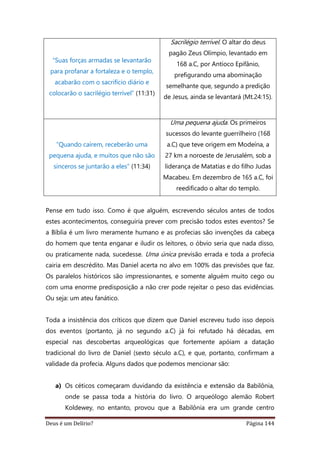 Deus é um Delírio? Página 144
“Suas forças armadas se levantarão
para profanar a fortaleza e o templo,
acabarão com o sacrifício diário e
colocarão o sacrilégio terrível” (11:31)
Sacrilégio terrível. O altar do deus
pagão Zeus Olímpio, levantado em
168 a.C, por Antíoco Epifânio,
prefigurando uma abominação
semelhante que, segundo a predição
de Jesus, ainda se levantará (Mt.24:15).
“Quando caírem, receberão uma
pequena ajuda, e muitos que não são
sinceros se juntarão a eles” (11:34)
Uma pequena ajuda. Os primeiros
sucessos do levante guerrilheiro (168
a.C) que teve origem em Modeína, a
27 km a noroeste de Jerusalém, sob a
liderança de Matatias e do filho Judas
Macabeu. Em dezembro de 165 a.C, foi
reedificado o altar do templo.
Pense em tudo isso. Como é que alguém, escrevendo séculos antes de todos
estes acontecimentos, conseguiria prever com precisão todos estes eventos? Se
a Bíblia é um livro meramente humano e as profecias são invenções da cabeça
do homem que tenta enganar e iludir os leitores, o óbvio seria que nada disso,
ou praticamente nada, sucedesse. Uma única previsão errada e toda a profecia
cairia em descrédito. Mas Daniel acerta no alvo em 100% das previsões que faz.
Os paralelos históricos são impressionantes, e somente alguém muito cego ou
com uma enorme predisposição a não crer pode rejeitar o peso das evidências.
Ou seja: um ateu fanático.
Toda a insistência dos críticos que dizem que Daniel escreveu tudo isso depois
dos eventos (portanto, já no segundo a.C) já foi refutado há décadas, em
especial nas descobertas arqueológicas que fortemente apóiam a datação
tradicional do livro de Daniel (sexto século a.C), e que, portanto, confirmam a
validade da profecia. Alguns dados que podemos mencionar são:
a) Os céticos começaram duvidando da existência e extensão da Babilônia,
onde se passa toda a história do livro. O arqueólogo alemão Robert
Koldewey, no entanto, provou que a Babilônia era um grande centro
 