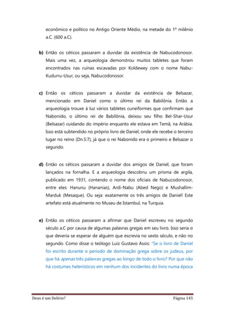 Deus é um Delírio? Página 145
econômico e político no Antigo Oriente Médio, na metade do 1º milênio
a.C. (600 a.C).
b) Então os céticos passaram a duvidar da existência de Nabucodonosor.
Mais uma vez, a arqueologia demonstrou muitos tabletes que foram
encontrados nas ruínas escavadas por Koldewey com o nome Nabu-
Kudurru-Usur, ou seja, Nabucodonosor.
c) Então os céticos passaram a duvidar da existência de Belsazar,
mencionado em Daniel como o último rei da Babilônia. Então a
arqueologia trouxe à luz vários tabletes cuneiformes que confirmam que
Nabonido, o último rei de Babilônia, deixou seu filho Bel-Shar-Usur
(Belsazar) cuidando do império enquanto ele estava em Temã, na Arábia.
Isso está subtendido no próprio livro de Daniel, onde ele recebe o terceiro
lugar no reino (Dn.5:7), já que o rei Nabonido era o primeiro e Belsazar o
segundo.
d) Então os céticos passaram a duvidar dos amigos de Daniel, que foram
lançados na fornalha. E a arqueologia descobriu um prisma de argila,
publicado em 1931, contendo o nome dos oficiais de Nabucodonosor,
entre eles: Hanunu (Hananias), Ardi-Nabu (Abed Nego) e Mushallim-
Marduk (Mesaque). Ou seja: exatamente os três amigos de Daniel! Este
artefato está atualmente no Museu de Istambul, na Turquia.
e) Então os céticos passaram a afirmar que Daniel escreveu no segundo
século a.C por causa de algumas palavras gregas em seu livro. Isso seria o
que deveria se esperar de alguém que escrevia no sexto século, e não no
segundo. Como disse o teólogo Luiz Gustavo Assis: “Se o livro de Daniel
foi escrito durante o período de dominação grega sobre os judeus, por
que há apenas três palavras gregas ao longo de todo o livro? Por que não
há costumes helenísticos em nenhum dos incidentes do livro numa época
 