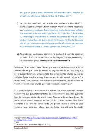 Deus é um Delírio? Página 146
em que os judeus eram fortemente influenciados pelos filósofos da
Grécia? Esse fato parece negar uma data no 2º século a.C”172.
f) Ele também acrescenta, de acordo com numerosos estudiosos do
aramaico (como Kenneth Kitchen, Gleason Archer Jr e Franz Rosenthal),
que “o aramaico usado por Daniel difere em muito do aramaico utilizado
nos Manuscritos do Mar Morto que datam do 2º século a.C. Para Archer
Jr., a morfologia, o vocabulário e a sintaxe do aramaico do livro de Daniel
são bem mais antigos do que os textos encontrados no deserto da Judeia.
Não só isso, mas que o tipo da língua que Daniel utilizou para escrever
era o mesmo utilizado nas “cortes” por volta do 7º século a.C”173.
g) Alguns termos técnicos que aparecem no capítulo 3 já eram tão obsoletos
no século II a.C que os tradutores da Septuaginta (a tradução do Antigo
Testamento em grego) os traduziram incorretamente174
!
Finalmente, é o próprio bom senso que derruba definitivamente a teoria
ultrapassada de que Daniel foi escrito no segundo século a.C. Isso porque o
livro é quase inteiramente uma predição de acontecimentos futuros, ou seja, de
profecias. Agora imagine se você fosse um escritor do segundo século a.C, e
pensasse em fazer uma obra que contasse acontecimentos passados como se
fossem acontecimentos futuros. Que raios você ganharia com isso?
Eu já devo imaginar o entusiasmo dos leitores que adquirissem em primeira
mão um livro que quase totalmente fala de acontecimentos passados, querendo
fazer de conta que ainda não aconteceram. Não somente um livro destes não
despertaria o menor interesse em seu público, como também identificaria
facilmente o tal “profeta” como sendo um grande falsário. É como se você
recebesse uma obra que falasse que no futuro ocorrerá uma Revolução
172
Disponível em: http://www.arqueologia.criacionismo.com.br/2009/01/historicidade-
confivel-do-livro-de.html
173
ibid.
174
De acordo com a Bíblia de Estudos NVI, p. 1453.
 
