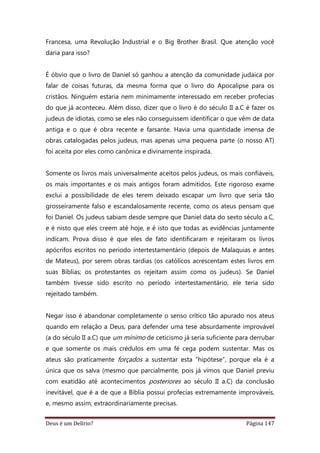 Deus é um Delírio? Página 147
Francesa, uma Revolução Industrial e o Big Brother Brasil. Que atenção você
daria para isso?
É óbvio que o livro de Daniel só ganhou a atenção da comunidade judaica por
falar de coisas futuras, da mesma forma que o livro do Apocalipse para os
cristãos. Ninguém estaria nem minimamente interessado em receber profecias
do que já aconteceu. Além disso, dizer que o livro é do século II a.C é fazer os
judeus de idiotas, como se eles não conseguissem identificar o que vêm de data
antiga e o que é obra recente e farsante. Havia uma quantidade imensa de
obras catalogadas pelos judeus, mas apenas uma pequena parte (o nosso AT)
foi aceita por eles como canônica e divinamente inspirada.
Somente os livros mais universalmente aceitos pelos judeus, os mais confiáveis,
os mais importantes e os mais antigos foram admitidos. Este rigoroso exame
exclui a possibilidade de eles terem deixado escapar um livro que seria tão
grosseiramente falso e escandalosamente recente, como os ateus pensam que
foi Daniel. Os judeus sabiam desde sempre que Daniel data do sexto século a.C,
e é nisto que eles creem até hoje, e é isto que todas as evidências juntamente
indicam. Prova disso é que eles de fato identificaram e rejeitaram os livros
apócrifos escritos no período intertestamentário (depois de Malaquias e antes
de Mateus), por serem obras tardias (os católicos acrescentam estes livros em
suas Bíblias; os protestantes os rejeitam assim como os judeus). Se Daniel
também tivesse sido escrito no período intertestamentário, ele teria sido
rejeitado também.
Negar isso é abandonar completamente o senso crítico tão apurado nos ateus
quando em relação a Deus, para defender uma tese absurdamente improvável
(a do século II a.C) que um mínimo de ceticismo já seria suficiente para derrubar
e que somente os mais crédulos em uma fé cega podem sustentar. Mas os
ateus são praticamente forçados a sustentar esta “hipótese”, porque ela é a
única que os salva (mesmo que parcialmente, pois já vimos que Daniel previu
com exatidão até acontecimentos posteriores ao século II a.C) da conclusão
inevitável, que é a de que a Bíblia possui profecias extremamente improváveis,
e, mesmo assim, extraordinariamente precisas.
 