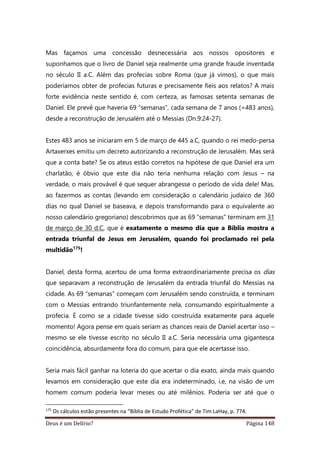 Deus é um Delírio? Página 148
Mas façamos uma concessão desnecessária aos nossos opositores e
suponhamos que o livro de Daniel seja realmente uma grande fraude inventada
no século II a.C. Além das profecias sobre Roma (que já vimos), o que mais
poderíamos obter de profecias futuras e precisamente fieis aos relatos? A mais
forte evidência neste sentido é, com certeza, as famosas setenta semanas de
Daniel. Ele prevê que haveria 69 “semanas”, cada semana de 7 anos (=483 anos),
desde a reconstrução de Jerusalém até o Messias (Dn.9:24-27).
Estes 483 anos se iniciaram em 5 de março de 445 a.C, quando o rei medo-persa
Artaxerxes emitiu um decreto autorizando a reconstrução de Jerusalém. Mas será
que a conta bate? Se os ateus estão corretos na hipótese de que Daniel era um
charlatão, é óbvio que este dia não teria nenhuma relação com Jesus – na
verdade, o mais provável é que sequer abrangesse o período de vida dele! Mas,
ao fazermos as contas (levando em consideração o calendário judaico de 360
dias no qual Daniel se baseava, e depois transformando para o equivalente ao
nosso calendário gregoriano) descobrimos que as 69 “semanas” terminam em 31
de março de 30 d.C, que é exatamente o mesmo dia que a Bíblia mostra a
entrada triunfal de Jesus em Jerusalém, quando foi proclamado rei pela
multidão175
!
Daniel, desta forma, acertou de uma forma extraordinariamente precisa os dias
que separavam a reconstrução de Jerusalém da entrada triunfal do Messias na
cidade. As 69 “semanas” começam com Jerusalém sendo construída, e terminam
com o Messias entrando triunfantemente nela, consumando espiritualmente a
profecia. É como se a cidade tivesse sido construída exatamente para aquele
momento! Agora pense em quais seriam as chances reais de Daniel acertar isso –
mesmo se ele tivesse escrito no século II a.C. Seria necessária uma gigantesca
coincidência, absurdamente fora do comum, para que ele acertasse isso.
Seria mais fácil ganhar na loteria do que acertar o dia exato, ainda mais quando
levamos em consideração que este dia era indeterminado, i.e, na visão de um
homem comum poderia levar meses ou até milênios. Poderia ser até que o
175
Os cálculos estão presentes na “Bíblia de Estudo Profética” de Tim LaHay, p. 774.
 