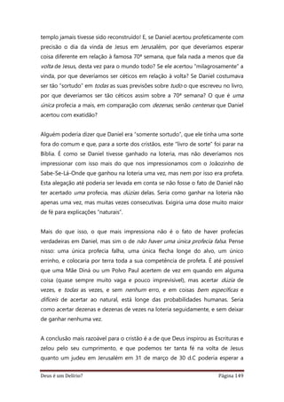 Deus é um Delírio? Página 149
templo jamais tivesse sido reconstruído! E, se Daniel acertou profeticamente com
precisão o dia da vinda de Jesus em Jerusalém, por que deveríamos esperar
coisa diferente em relação à famosa 70ª semana, que fala nada a menos que da
volta de Jesus, desta vez para o mundo todo? Se ele acertou “milagrosamente” a
vinda, por que deveríamos ser céticos em relação à volta? Se Daniel costumava
ser tão “sortudo” em todas as suas previsões sobre tudo o que escreveu no livro,
por que deveríamos ser tão céticos assim sobre a 70ª semana? O que é uma
única profecia a mais, em comparação com dezenas, senão centenas que Daniel
acertou com exatidão?
Alguém poderia dizer que Daniel era “somente sortudo”, que ele tinha uma sorte
fora do comum e que, para a sorte dos cristãos, este “livro de sorte” foi parar na
Bíblia. É como se Daniel tivesse ganhado na loteria, mas não deveríamos nos
impressionar com isso mais do que nos impressionamos com o Joãozinho de
Sabe-Se-Lá-Onde que ganhou na loteria uma vez, mas nem por isso era profeta.
Esta alegação até poderia ser levada em conta se não fosse o fato de Daniel não
ter acertado uma profecia, mas dúzias delas. Seria como ganhar na loteria não
apenas uma vez, mas muitas vezes consecutivas. Exigiria uma dose muito maior
de fé para explicações “naturais”.
Mais do que isso, o que mais impressiona não é o fato de haver profecias
verdadeiras em Daniel, mas sim o de não haver uma única profecia falsa. Pense
nisso: uma única profecia falha, uma única flecha longe do alvo, um único
errinho, e colocaria por terra toda a sua competência de profeta. É até possível
que uma Mãe Diná ou um Polvo Paul acertem de vez em quando em alguma
coisa (quase sempre muito vaga e pouco imprevisível), mas acertar dúzia de
vezes, e todas as vezes, e sem nenhum erro, e em coisas bem específicas e
difíceis de acertar ao natural, está longe das probabilidades humanas. Seria
como acertar dezenas e dezenas de vezes na loteria seguidamente, e sem deixar
de ganhar nenhuma vez.
A conclusão mais razoável para o cristão é a de que Deus inspirou as Escrituras e
zelou pelo seu cumprimento, e que podemos ter tanta fé na volta de Jesus
quanto um judeu em Jerusalém em 31 de março de 30 d.C poderia esperar a
 