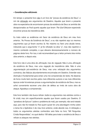 Deus é um Delírio? Página 15
• Considerações adicionais
Em tempo: o presente livro não é um livro de “provas da existência de Deus”, e
sim de refutação aos argumentos de Dawkins. Aqueles que lerem a presente
obra na expectativa de encontrarem provas da existência de Deus se sentirão tão
decepcionados ao final quanto aqueles que leram The God Delusion esperando
encontrar provas da inexistência dele.
Eu trato sobre as evidências em favor da existência de Deus em meu livro
anterior, “As Provas da Existência de Deus”, e eu não repetirei aqui os mesmos
argumentos que já foram escritos lá. No máximo eu farei uma alusão breve,
indicando que o argumento “x” já foi refutado na obra “y”, mas não repetirei o
mesmo conteúdo completo, o que elevaria desnecessariamente o número de
páginas deste livro. Por isso, é até recomendável que o leitor primeiro leia minha
obra anterior, e depois esta.
Este livro não é uma obra de afirmação, mas de negação. Não é uma afirmação
da existência de Deus, mas uma negação da inexistência dele. Não é uma
argumentação pró-existência de Deus, mas uma refutação dos argumentos
contrários, das falácias abundantemente encontradas em Dawkins. Entender esta
distinção é fundamental para evitar uma má compreensão do texto. Há dezenas
de livros muito bem escritos pelos mais diferentes autores e nas mais diferentes
épocas onde há extensas provas e argumentações da existência de Deus, mas eu
achei conveniente escrever uma obra de defesa ao invés de outra obra de
ataque. Agradeço a compreensão.
Este livro também não busca refutar todos os argumentos neo-ateístas contra a
fé cristã, mas sim especificamente aqueles que foram usados por Dawkins. O
“paradoxo de Epicuro” (sobre o problema do mal), por exemplo, não será tratado
aqui, pois não foi tratado lá. Para quem quiser ler uma abordagem minha sobre
o tema há o Apêndice 2 do meu livro anterior, onde abordo isso. A refutação a
todos os argumentos ateístas conhecidos será feita no livro “Mil Perguntas
Cristãs Respondidas”, no qual dedico 100 delas para tratar a existência de Deus e
refutar os ataques neo-ateístas.
 