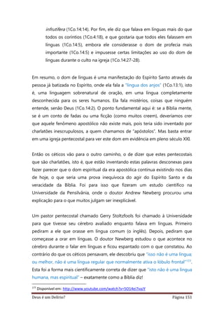 Deus é um Delírio? Página 151
infrutífera (1Co.14:14). Por fim, ele diz que falava em línguas mais do que
todos os coríntios (1Co.4:18), e que gostaria que todos eles falassem em
línguas (1Co.14:5), embora ele considerasse o dom de profecia mais
importante (1Co.14:5) e impusesse certas limitações ao uso do dom de
línguas durante o culto na igreja (1Co.14:27-28).
Em resumo, o dom de línguas é uma manifestação do Espírito Santo através da
pessoa já batizada no Espírito, onde ela fala a “língua dos anjos” (1Co.13:1), isto
é, uma linguagem sobrenatural de oração, em uma língua completamente
desconhecida para os seres humanos. Ela fala mistérios, coisas que ninguém
entende, senão Deus (1Co.14:2). O ponto fundamental aqui é: se a Bíblia mente,
se é um conto de fadas ou uma ficção (como muitos creem), deveríamos crer
que aquele fenômeno apostólico não existe mais, pois teria sido inventado por
charlatões inescrupulosos, a quem chamamos de “apóstolos”. Mas basta entrar
em uma igreja pentecostal para ver este dom em evidência em pleno século XXI.
Então os céticos vão para o outro caminho, o de dizer que estes pentecostais
que são charlatões, isto é, que estão inventando estas palavras desconexas para
fazer parecer que o dom espiritual da era apostólica continua existindo nos dias
de hoje, o que seria uma prova inequívoca do agir do Espírito Santo e da
veracidade da Bíblia. Foi para isso que fizeram um estudo científico na
Universidade da Pensilvânia, onde o doutor Andrew Newberg procurou uma
explicação para o que muitos julgam ser inexplicável.
Um pastor pentecostal chamado Gerry Stoltzfools foi chamado à Universidade
para que tivesse seu cérebro avaliado enquanto falava em línguas. Primeiro
pediram a ele que orasse em língua comum (o inglês). Depois, pediram que
começasse a orar em línguas. O doutor Newberg estudou o que acontece no
cérebro durante o falar em línguas e ficou espantado com o que constatou. Ao
contrário do que os céticos pensavam, ele descobriu que “isso não é uma língua;
ou melhor, não é uma língua regular que normalmente ativa o lóbulo frontal”177.
Esta foi a forma mais cientificamente correta de dizer que “isto não é uma língua
humana, mas espiritual” – exatamente como a Bíblia diz!
177
Disponível em: http://www.youtube.com/watch?v=5O14ei7vaJY
 