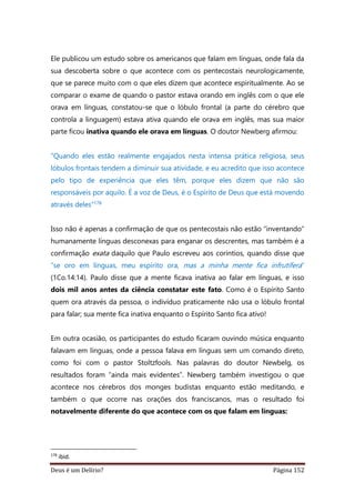 Deus é um Delírio? Página 152
Ele publicou um estudo sobre os americanos que falam em línguas, onde fala da
sua descoberta sobre o que acontece com os pentecostais neurologicamente,
que se parece muito com o que eles dizem que acontece espiritualmente. Ao se
comparar o exame de quando o pastor estava orando em inglês com o que ele
orava em línguas, constatou-se que o lóbulo frontal (a parte do cérebro que
controla a linguagem) estava ativa quando ele orava em inglês, mas sua maior
parte ficou inativa quando ele orava em línguas. O doutor Newberg afirmou:
“Quando eles estão realmente engajados nesta intensa prática religiosa, seus
lóbulos frontais tendem a diminuir sua atividade, e eu acredito que isso acontece
pelo tipo de experiência que eles têm, porque eles dizem que não são
responsáveis por aquilo. É a voz de Deus, é o Espírito de Deus que está movendo
através deles”178
Isso não é apenas a confirmação de que os pentecostais não estão “inventando”
humanamente línguas desconexas para enganar os descrentes, mas também é a
confirmação exata daquilo que Paulo escreveu aos coríntios, quando disse que
“se oro em línguas, meu espírito ora, mas a minha mente fica infrutífera”
(1Co.14:14). Paulo disse que a mente ficava inativa ao falar em línguas, e isso
dois mil anos antes da ciência constatar este fato. Como é o Espírito Santo
quem ora através da pessoa, o indivíduo praticamente não usa o lóbulo frontal
para falar; sua mente fica inativa enquanto o Espírito Santo fica ativo!
Em outra ocasião, os participantes do estudo ficaram ouvindo música enquanto
falavam em línguas, onde a pessoa falava em línguas sem um comando direto,
como foi com o pastor Stoltzfools. Nas palavras do doutor Newbelg, os
resultados foram “ainda mais evidentes”. Newberg também investigou o que
acontece nos cérebros dos monges budistas enquanto estão meditando, e
também o que ocorre nas orações dos franciscanos, mas o resultado foi
notavelmente diferente do que acontece com os que falam em línguas:
178
ibid.
 