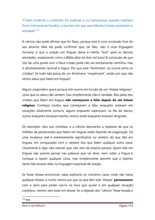 Deus é um Delírio? Página 153
“É bem evidente o contraste. Os budistas e os franciscanos quando meditam
ficam inteiramente focados, e isso faz com que seus lóbulos frontais aumentem a
atividade”179
A ciência não pode afirmar que foi Deus, porque esta é uma conclusão fora do
seu alcance. Mas ela pode confirmar que, de fato, não é uma linguagem
humana, e que a oração em línguas deixa a mente “livre” para as demais
atividades, exatamente como a Bíblia dizia há dois mil anos! A conclusão de que
isto faz uma ponte com o Deus cristão pode não ser estritamente científica, mas
é absolutamente racional e lógica. Por que este “fenômeno” só ocorre entre os
cristãos? Se tudo não passa de um fenômeno “inexplicável”, então por que não
vemos ateus que falam em línguas?
Alguns respondem que é porque isto ocorre em função de um “êxtase religioso”,
coisa que os ateus não sentem. Isso simplesmente não é verdade. Boa parte dos
cristãos que falam em línguas não começaram a falar depois de um êxtase
religioso. Conheço muitos que começaram a falar enquanto estavam em
situações totalmente comuns, alguns enquanto esperavam na fila do banco,
outros enquanto tomavam banho, outros ainda enquanto estavam dirigindo.
Os exemplos vãos aos montões, e a ciência desmentiu a hipótese de que os
milhões de pentecostais que falam em línguas estão fazendo de enganação. Há
uma mudança real e extremamente significativa no cérebro do que fala em
línguas, em comparação com o cérebro dos que falam qualquer outra coisa.
Claramente é algo não-natural, que não vêm da própria pessoa. Quem fala em
línguas não precisa pensar nas palavras que vai dizer, nem soltar a língua e
começar a repetir qualquer coisa, mas simplesmente permitir que o Espírito
Santo fale através dela, na linguagem espiritual de oração.
Se fosse êxtase emocional, nada explicaria os inúmeros casos onde não havia
qualquer êxtase, e muito menos por que os que têm este “êxtase” permanecem
com o dom para poder usá-lo na hora que quiser e em qualquer situação
cotidiana, mesmo sem estar em êxtase. Se a objeção dos “céticos” fosse levada a
179
ibid.
 