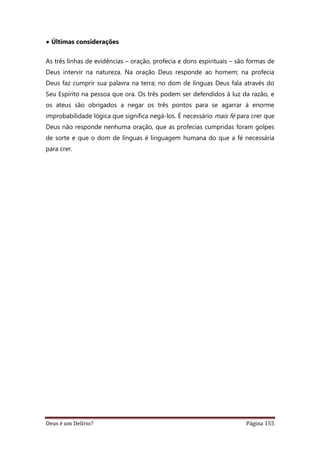 Deus é um Delírio? Página 155
• Últimas considerações
As três linhas de evidências – oração, profecia e dons espirituais – são formas de
Deus intervir na natureza. Na oração Deus responde ao homem; na profecia
Deus faz cumprir sua palavra na terra; no dom de línguas Deus fala através do
Seu Espírito na pessoa que ora. Os três podem ser defendidos à luz da razão, e
os ateus são obrigados a negar os três pontos para se agarrar à enorme
improbabilidade lógica que significa negá-los. É necessário mais fé para crer que
Deus não responde nenhuma oração, que as profecias cumpridas foram golpes
de sorte e que o dom de línguas é linguagem humana do que a fé necessária
para crer.
 