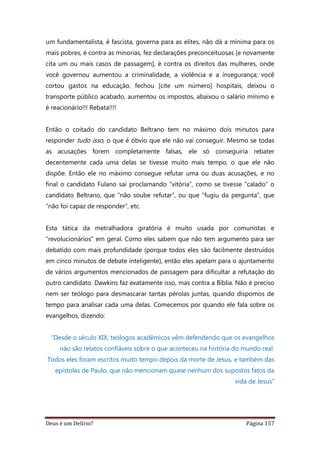 Deus é um Delírio? Página 157
um fundamentalista, é fascista, governa para as elites, não dá a mínima para os
mais pobres, é contra as minorias, fez declarações preconceituosas [e novamente
cita um ou mais casos de passagem], é contra os direitos das mulheres, onde
você governou aumentou a criminalidade, a violência e a insegurança; você
cortou gastos na educação, fechou [cite um número] hospitais, deixou o
transporte público acabado, aumentou os impostos, abaixou o salário mínimo e
é reacionário!!! Rebata!!!!
Então o coitado do candidato Beltrano tem no máximo dois minutos para
responder tudo isso, o que é óbvio que ele não vai conseguir. Mesmo se todas
as acusações forem completamente falsas, ele só conseguiria rebater
decentemente cada uma delas se tivesse muito mais tempo, o que ele não
dispõe. Então ele no máximo consegue refutar uma ou duas acusações, e no
final o candidato Fulano sai proclamando “vitória”, como se tivesse “calado” o
candidato Beltrano, que “não soube refutar”, ou que “fugiu da pergunta”, que
“não foi capaz de responder”, etc.
Esta tática da metralhadora giratória é muito usada por comunistas e
“revolucionários” em geral. Como eles sabem que não tem argumento para ser
debatido com mais profundidade (porque todos eles são facilmente destruídos
em cinco minutos de debate inteligente), então eles apelam para o ajuntamento
de vários argumentos mencionados de passagem para dificultar a refutação do
outro candidato. Dawkins faz exatamente isso, mas contra a Bíblia. Não é preciso
nem ser teólogo para desmascarar tantas pérolas juntas, quando dispomos de
tempo para analisar cada uma delas. Comecemos por quando ele fala sobre os
evangelhos, dizendo:
“Desde o século XIX, teólogos acadêmicos vêm defendendo que os evangelhos
não são relatos confiáveis sobre o que aconteceu na história do mundo real.
Todos eles foram escritos muito tempo depois da morte de Jesus, e também das
epístolas de Paulo, que não mencionam quase nenhum dos supostos fatos da
vida de Jesus”
 