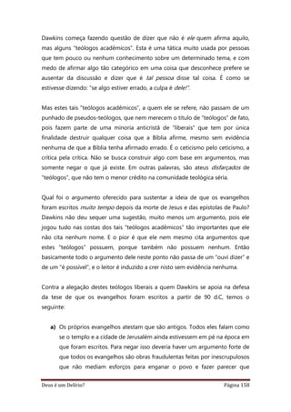 Deus é um Delírio? Página 158
Dawkins começa fazendo questão de dizer que não é ele quem afirma aquilo,
mas alguns “teólogos acadêmicos”. Esta é uma tática muito usada por pessoas
que tem pouco ou nenhum conhecimento sobre um determinado tema, e com
medo de afirmar algo tão categórico em uma coisa que desconhece prefere se
ausentar da discussão e dizer que é tal pessoa disse tal coisa. É como se
estivesse dizendo: “se algo estiver errado, a culpa é dele!”.
Mas estes tais “teólogos acadêmicos”, a quem ele se refere, não passam de um
punhado de pseudos-teólogos, que nem merecem o título de “teólogos” de fato,
pois fazem parte de uma minoria anticristã de “liberais” que tem por única
finalidade destruir qualquer coisa que a Bíblia afirme, mesmo sem evidência
nenhuma de que a Bíblia tenha afirmado errado. É o ceticismo pelo ceticismo, a
crítica pela crítica. Não se busca construir algo com base em argumentos, mas
somente negar o que já existe. Em outras palavras, são ateus disfarçados de
“teólogos”, que não tem o menor crédito na comunidade teológica séria.
Qual foi o argumento oferecido para sustentar a ideia de que os evangelhos
foram escritos muito tempo depois da morte de Jesus e das epístolas de Paulo?
Dawkins não deu sequer uma sugestão, muito menos um argumento, pois ele
jogou tudo nas costas dos tais “teólogos acadêmicos” tão importantes que ele
não cita nenhum nome. E o pior é que ele nem mesmo cita argumentos que
estes “teólogos” possuem, porque também não possuem nenhum. Então
basicamente todo o argumento dele neste ponto não passa de um “ouvi dizer” e
de um “é possível”, e o leitor é induzido a crer nisto sem evidência nenhuma.
Contra a alegação destes teólogos liberais a quem Dawkins se apoia na defesa
da tese de que os evangelhos foram escritos a partir de 90 d.C, temos o
seguinte:
a) Os próprios evangelhos atestam que são antigos. Todos eles falam como
se o templo e a cidade de Jerusalém ainda estivessem em pé na época em
que foram escritos. Para negar isso deveria haver um argumento forte de
que todos os evangelhos são obras fraudulentas feitas por inescrupulosos
que não mediam esforços para enganar o povo e fazer parecer que
 