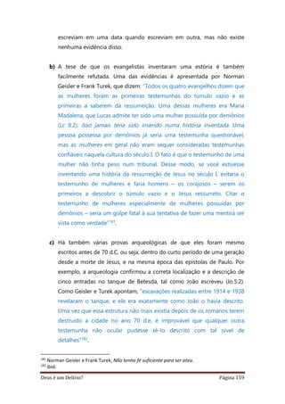 Deus é um Delírio? Página 159
escreviam em uma data quando escreviam em outra, mas não existe
nenhuma evidência disso.
b) A tese de que os evangelistas inventaram uma estória é também
facilmente refutada. Uma das evidências é apresentada por Norman
Geisler e Frank Turek, que dizem: “Todos os quatro evangelhos dizem que
as mulheres foram as primeiras testemunhas do túmulo vazio e as
primeiras a saberem da ressurreição. Uma dessas mulheres era Maria
Madalena, que Lucas admite ter sido uma mulher possuída por demônios
(Lc 8.2). Isso jamais teria sido inserido numa história inventada. Uma
pessoa possessa por demônios já seria uma testemunha questionável,
mas as mulheres em geral não eram sequer consideradas testemunhas
confiáveis naquela cultura do século I. O fato é que o testemunho de uma
mulher não tinha peso num tribunal. Desse modo, se você estivesse
inventando uma história da ressurreição de Jesus no século I, evitaria o
testemunho de mulheres e faria homens – os corajosos – serem os
primeiros a descobrir o túmulo vazio e o Jesus ressurreto. Citar o
testemunho de mulheres especialmente de mulheres possuídas por
demônios – seria um golpe fatal à sua tentativa de fazer uma mentira ser
vista como verdade”181.
c) Há também várias provas arqueológicas de que eles foram mesmo
escritos antes de 70 d.C, ou seja, dentro do curto período de uma geração
desde a morte de Jesus, e na mesma época das epístolas de Paulo. Por
exemplo, a arqueologia confirmou a correta localização e a descrição de
cinco entradas no tanque de Betesda, tal como João escreveu (Jo.5:2).
Como Geisler e Turek apontam, “escavações realizadas entre 1914 e 1938
revelaram o tanque, e ele era exatamente como João o havia descrito.
Uma vez que essa estrutura não mais existia depois de os romanos terem
destruído a cidade no ano 70 d.e, é improvável que qualquer outra
testemunha não ocular pudesse tê-lo descrito com tal nível de
detalhes”182.
181
Norman Geisler e Frank Turek, Não tenho fé suficiente para ser ateu.
182
ibid.
 