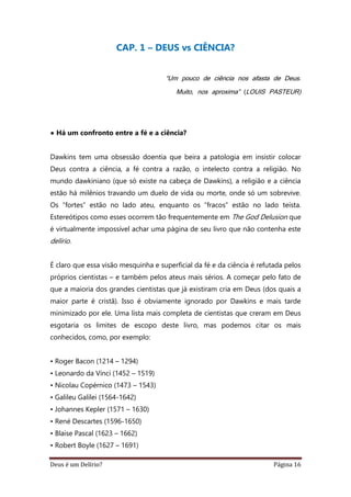 Deus é um Delírio? Página 16
CAP. 1 – DEUS vs CIÊNCIA?
“Um pouco de ciência nos afasta de Deus.
Muito, nos aproxima” (LOUIS PASTEUR)
• Há um confronto entre a fé e a ciência?
Dawkins tem uma obsessão doentia que beira a patologia em insistir colocar
Deus contra a ciência, a fé contra a razão, o intelecto contra a religião. No
mundo dawkiniano (que só existe na cabeça de Dawkins), a religião e a ciência
estão há milênios travando um duelo de vida ou morte, onde só um sobrevive.
Os “fortes” estão no lado ateu, enquanto os “fracos” estão no lado teísta.
Estereótipos como esses ocorrem tão frequentemente em The God Delusion que
é virtualmente impossível achar uma página de seu livro que não contenha este
delírio.
É claro que essa visão mesquinha e superficial da fé e da ciência é refutada pelos
próprios cientistas – e também pelos ateus mais sérios. A começar pelo fato de
que a maioria dos grandes cientistas que já existiram cria em Deus (dos quais a
maior parte é cristã). Isso é obviamente ignorado por Dawkins e mais tarde
minimizado por ele. Uma lista mais completa de cientistas que creram em Deus
esgotaria os limites de escopo deste livro, mas podemos citar os mais
conhecidos, como, por exemplo:
• Roger Bacon (1214 – 1294)
• Leonardo da Vinci (1452 – 1519)
• Nicolau Copérnico (1473 – 1543)
• Galileu Galilei (1564-1642)
• Johannes Kepler (1571 – 1630)
• René Descartes (1596-1650)
• Blaise Pascal (1623 – 1662)
• Robert Boyle (1627 – 1691)
 