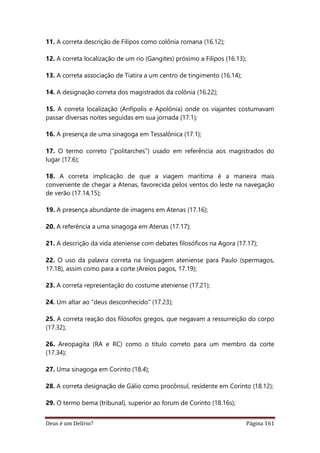Deus é um Delírio? Página 161
11. A correta descrição de Filipos como colônia romana (16.12);
12. A correta localização de um rio (Gangites) próximo a Filipos (16.13);
13. A correta associação de Tiatira a um centro de tingimento (16.14);
14. A designação correta dos magistrados da colônia (16.22);
15. A correta localização (Anfípolis e Apolônia) onde os viajantes costumavam
passar diversas noites seguidas em sua jornada (17.1);
16. A presença de uma sinagoga em Tessalônica (17.1);
17. O termo correto ("politarches") usado em referência aos magistrados do
lugar (17.6);
18. A correta implicação de que a viagem marítima é a maneira mais
conveniente de chegar a Atenas, favorecida pelos ventos do leste na navegação
de verão (17.14,15);
19. A presença abundante de imagens em Atenas (17.16);
20. A referência a uma sinagoga em Atenas (17.17);
21. A descrição da vida ateniense com debates filosóficos na Agora (17.17);
22. O uso da palavra correta na linguagem ateniense para Paulo (spermagos,
17.18), assim como para a corte (Areios pagos, 17.19);
23. A correta representação do costume ateniense (17.21);
24. Um altar ao "deus desconhecido" (17.23);
25. A correta reação dos filósofos gregos, que negavam a ressurreição do corpo
(17.32);
26. Areopagíta (RA e RC) como o título correto para um membro da corte
(17.34);
27. Uma sinagoga em Corinto (18.4);
28. A correta designação de Gálio como procônsul, residente em Corinto (18.12);
29. O termo bema (tribunal), superior ao forum de Corinto (18.16s);
 