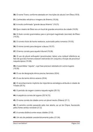 Deus é um Delírio? Página 162
30. O nome Tirano, conforme atestado em inscrições do século I em Éfeso (19.9);
31. Conhecidos relicários e imagens de Ártemis (19.24);
32. A muito confirmada "grande deusa Ártemis" (19.27);
33. Que o teatro de Éfeso era um local de grandes encontros da cidade (19.29);
34. O título correto grammateus para o principal magistrado (escrivão) de Éfeso
(19.35);
35. O correto título de honta neokoros, autorizado pelos romanos (19.35);
36. O nome correto para designar a deusa (19.37);
37. O termo correto para aquele tribunal (19.38);
38. O uso do plural anthupatoí (procônsules), talvez uma notável referência ao
fato de que dois homens estavam exercendo em conjunto a função de procônsul
naquela época (19.38);
39. A assembleia "regular", cuja frase precisa é atestada em outros lugares
(19.39);
40. O uso de designação étnica precisa, beroíaios (20.4);
41. O uso do termo étnico asíanos (20.4);
42. O reconhecimento implícito da importância estratégica atribuída à cidade de
Trôade (20.7s);
43. O período da viagem costeira naquela região (20.13);
44. A seqüência correta de lugares (20.14,15);
45. O nome correto da cidade como um plural neutro (Patara) (21.1);
46. O caminho correto passando pelo mar aberto, ao sul de Chipre, favorecido
pelos fortes ventos noroeste (21.3);
47. A correta distância entre essas cidades (21.8);
48. Um ato de piedade caracteristicamente judeu (21.24);
 