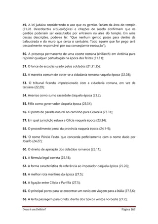 Deus é um Delírio? Página 163
49. A lei judaica considerando o uso que os gentios faziam da área do templo
(21.28. Descobertas arqueológicas e citações de Josefo confirmam que os
gentios poderiam ser executados por entrarem na área do templo. Em uma
dessas descrições, pode-se ler: "Que nenhum gentio passe para dentro da
balaustrada e do muro que cerca o santuário. Todo aquele que for pego será
pessoalmente responsável por sua conseqüente execução");
50. A presença permanente de uma coorte romana (chiliarch) em Antônia para
reprimir qualquer perturbação na época das festas (21.31);
51. O lance de escadas usado pelos soldados (21.31,35);
52. A maneira comum de obter-se a cidadania romana naquela época (22.28);
53. O tribunal ficando impressionado com a cidadania romana, em vez da
tarsiana (22.29);
54. Ananias como sumo sacerdote daquela época (23.2);
55. Félix como governador daquela época (23.34);
56. O ponto de parada natural no caminho para Cesareia (23.31);
57. Em qual jurisdição estava a Cilícia naquela época (23.34);
58. O procedimento penal da província naquela época (24.1-9);
59. O nome Pórcio Festo, que concorda perfeitamente com o nome dado por
Josefo (24.27);
60. O direito de apelação dos cidadãos romanos (25.11);
61. A fórmula legal correta (25.18);
62. A forma característica de referência ao imperador daquela época (25.26);
63. A melhor rota marítima da época (27.5);
64. A ligação entre Cilícia e Panfília (27.5);
65. O principal porto para se encontrar um navio em viagem para a Itália (27.5,6);
66. A lenta passagem para Cnido, diante dos típicos ventos noroeste (27.7);
 
