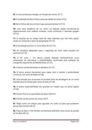 Deus é um Delírio? Página 164
67. A rota correta para navegar, em função dos ventos (27.7);
68. A localização de Bons Portos, perto da cidade de Laséia (27.8);
69. Bons Portos não era um bom lugar para permanecer (27.12);
70. Uma clara tendência de um vento sul daquela região transformar-se
repentinamente num violento nordeste, muito conhecido e chamado gregale
(27.13);
71. A natureza de um antigo navio de velas redondas que não tinha opção,
senão ser conduzido a favor da tempestade (27.15);
72. A localização precisa e o nome desta ilha (27.16);
73. As manobras adequadas para a segurança do navio nesta situação em
particular (27.16);
74. A 14ª noite — um cálculo notável, baseado inevitavelmente numa
composição de estimativas e probabilidades, confirmada pela avaliação de
navegantes experientes do Mediterrâneo (27.27);
75. O termo correto de tempo no Adriático (27.27);
76. O termo preciso (bosílantes) para captar sons e calcular a profundidade
correta do mar perto de Malta (27.28);
77. Uma posição que se encaixa na provável linha de abordagem de um navio
liberado para ser levado pelo vento do leste (27.39);
78. A severa responsabilidade dos guardas em impedir que um preso fugisse
(27.42);
79. O povo local e as superstições da época (28.4-6);
80. O título correto protos tes nesou (28.7);
81. Régio como um refúgio para aguardar um vento sul para que pudessem
passar pelo estreito (28.13);
82. Praça de Ápio e Três Vendas corretamente definidos como locais de parada
da Via Ápia (28.15);
 