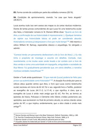 Deus é um Delírio? Página 165
83. Forma correta de custódia por parte dos soldados romanos (28.16);
84. Condições de aprisionamento, vivendo "na casa que havia alugado"
(28.30,31).
Lucas acertou tudo isso sem acesso aos mapas ou às cartas náuticas modernos.
Diante de tantas provas contundentes de que Lucas foi uma testemunha ocular
dos fatos, o historiador romano A. N. Sherwin-White disse: "Quanto ao livro de
Atos, a confirmação de sua historicidade é impressionante (...) Qualquer tentativa
de rejeitar sua historicidade básica só pode ser considerada absurda.
Historiadores romanos já desprezaram o livro por muito tempo”184. Até mesmo o
cético William M. Ramsay, especialista clássico e arqueólogo, foi obrigado a
admitir:
“Comecei tendo um pensamento desfavorável a ele [o livro de Atos] (...) Eu não
tinha o propósito de investigar o assunto em detalhes. Contudo, mais
recentemente, vi-me muitas vezes sendo levado a ter contato com o livro de
Atos vendo-o como uma autoridade em topografia, antiguidade e sociedade da
Ásia Menor. Fui gradualmente percebendo que, em vários detalhes, a narrativa
mostrava verdades maravilhosas”185
Geisler e Turek ainda questionam: “O que mais ele [Lucas] poderia ter feito para
provar sua autenticidade como historiador?”186. A situação fica ainda pior para os
céticos ateus quando vemos que Atos, o livro que Lucas (como testemunha
ocular) escreveu em torno de 62 d.C foi o seu segundo livro a Teófilo, posterior
ao evangelho de Lucas (At.1:1-2; Lc.1:1-4), o que significa, é claro, que o
evangelho de Lucas é ainda mais antigo que 62 d.C. Por fim, ao lermos as
epístolas de Inácio, Policarpo e Clemente (três líderes cristãos posteriores aos
apóstolos, que escreveram no final do primeiro século), os vemos citando várias
partes do NT, o que implica, evidentemente, que a obra citada é ainda mais
antiga187:
184
Roman Society and Roman Law in the New Testament. Oxford: Clarendon, 1963, p. 189.
185
St. Paul the Travellerand the Roman Citizen. New York: Putnam, 1896, p. 8.
186
Norman Geisler e Frank Turek, Não tenho fé suficiente para ser ateu.
187
O quadro abaixo foi elaborado por Geisler e Turek no livro acima mencionado.
 