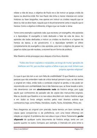 Deus é um Delírio? Página 167
relatar a vida de Jesus, o objetivo de Paulo era o de instruir as igrejas cristãs da
época na doutrina cristã. Por isso Paulo não tinha o menor interesse em contar
histórias ou fazer biografias, mas apenas em instruir os cristãos naquilo que se
deve ou não se deve fazer, naquilo que é doutrinariamente certo e naquilo que é
heresia. Como o objetivo é diferente, é lógico que vai mudar o tema.
Tome como exemplo o apóstolo João, que escreveu um evangelho, três epístolas
e o Apocalipse. O evangelho é todo dedicado a falar da vida de Jesus. As
epístolas são todas dedicadas a instruir os cristãos na doutrina e a fugirem da
heresia da época, a do gnosticismo. E o Apocalipse também se difere
completamente do evangelho e das epístolas, pois tem o objetivo de passar no
papel as visões que ele recebeu, e escrevê-las em forma de profecia.
Mas Dawkins ainda prossegue seus ataques à Escritura, dizendo:
“Todos eles foram copiados e recopiados, ao longo de muitas ‘gerações de
telefones sem fio’, por escribas sujeitos a falhas e que, por sinal, tinham suas
próprias agendas religiosas”
E o que é que isto tem a ver com falta de credibilidade? O que Dawkins e outras
pessoas que não entendem nada de crítica textual pensam é que, se não temos
o original em mãos, então todo o conteúdo original se perdeu e não pode ser
reconstruído com confiabilidade. Isso é tão falacioso que, se fosse levado a sério,
não deveríamos crer em absolutamente nada da história antiga, pois tudo
aquilo que conhecemos do passado são de cópias dos manuscritos originais.
Mas eu duvido que Dawkins e os neo-ateus descrêem em toda a história antiga
e em todos os livros antigos escritos pelos mais diversos autores que
conhecemos hoje, como Platão, Heródoto, Josefo, Tácito, Aristóteles, Plínio, etc.
Para chegarmos ao original com precisão, basta termos um bom número de
cópias (para compará-las) e, de preferência, com uma breve diferença em
relação ao original. O problema dos neo-ateus é que o Novo Testamento ganha
disparado de qualquer outro documento da história antiga, tanto em um
quesito quanto no outro. Compare, por exemplo, o intervalo em anos entre o
 