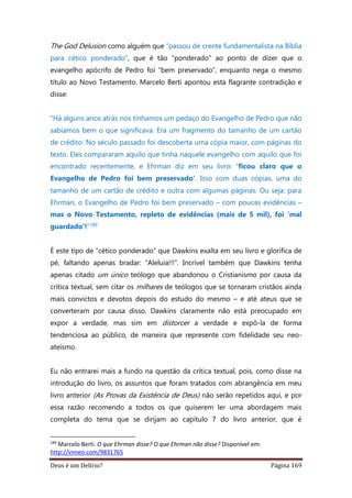 Deus é um Delírio? Página 169
The God Delusion como alguém que “passou de crente fundamentalista na Bíblia
para cético ponderado”, que é tão “ponderado” ao ponto de dizer que o
evangelho apócrifo de Pedro foi “bem preservado”, enquanto nega o mesmo
título ao Novo Testamento. Marcelo Berti apontou esta flagrante contradição e
disse:
“Há alguns anos atrás nos tínhamos um pedaço do Evangelho de Pedro que não
sabíamos bem o que significava. Era um fragmento do tamanho de um cartão
de crédito. No século passado foi descoberta uma cópia maior, com páginas do
texto. Eles compararam aquilo que tinha naquele evangelho com aquilo que foi
encontrado recentemente, e Ehrman diz em seu livro: ‘ficou claro que o
Evangelho de Pedro foi bem preservado’. Isso com duas cópias, uma do
tamanho de um cartão de crédito e outra com algumas páginas. Ou seja: para
Ehrman, o Evangelho de Pedro foi bem preservado – com poucas evidências –
mas o Novo Testamento, repleto de evidências (mais de 5 mil), foi ‘mal
guardado’!”189
É este tipo de “cético ponderado” que Dawkins exalta em seu livro e glorifica de
pé, faltando apenas bradar: “Aleluia!!!”. Incrível também que Dawkins tenha
apenas citado um único teólogo que abandonou o Cristianismo por causa da
crítica textual, sem citar os milhares de teólogos que se tornaram cristãos ainda
mais convictos e devotos depois do estudo do mesmo – e até ateus que se
converteram por causa disso. Dawkins claramente não está preocupado em
expor a verdade, mas sim em distorcer a verdade e expô-la de forma
tendenciosa ao público, de maneira que represente com fidelidade seu neo-
ateísmo.
Eu não entrarei mais a fundo na questão da crítica textual, pois, como disse na
introdução do livro, os assuntos que foram tratados com abrangência em meu
livro anterior (As Provas da Existência de Deus) não serão repetidos aqui, e por
essa razão recomendo a todos os que quiserem ler uma abordagem mais
completa do tema que se dirijam ao capítulo 7 do livro anterior, que é
189
Marcelo Berti. O que Ehrman disse? O que Ehrman não disse? Disponível em:
http://vimeo.com/9831765
 