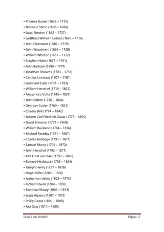Deus é um Delírio? Página 17
• Thomas Burnet (1635 – 1715)
• Nicolaus Steno (1638 – 1686)
• Isaac Newton (1642 – 1727)
• Gottfried Wilhelm Leibniz (1646 – 1716)
• John Flamsteed (1646 – 1719)
• John Woodward (1665 – 1728)
• William Whiston (1667 – 1752)
• Stephen Hales (1677 – 1761)
• John Bartram (1699 – 1777)
• Jonathan Edwards (1703 – 1758)
• Carolus Linneaus (1707 – 1781)
• Leonhard Euler (1707 – 1783)
• William Herschel (1738 – 1822)
• Alessandro Volta (1745 – 1827)
• John Dalton (1766 – 1844)
• Georges Cuvier (1769 – 1832)
• Charles Bell (1774 – 1842)
• Johann Carl Friedrich Gauss (1777 – 1855)
• David Brewster (1781 – 1868)
• William Buckland (1784 – 1856)
• Michael Faraday (1791 – 1867)
• Charles Babbage (1791 – 1871)
• Samuel Morse (1791 – 1872)
• John Herschel (1792 – 1871)
• Karl Ernst von Baer (1792 – 1876)
• Edward Hitchcock (1793 – 1864)
• Joseph Henry (1797 – 1878)
• Hugh Miller (1802 – 1856)
• Justus von Liebig (1803 – 1873)
• Richard Owen (1804 – 1892)
• Matthew Maury (1806 – 1873)
• Louis Agassiz (1807 – 1873)
• Philip Gosse (1810 – 1888)
• Asa Gray (1810 – 1888)
 