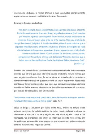 Deus é um Delírio? Página 170
inteiramente dedicado a refutar Ehrman e suas conclusões completamente
equivocadas em torno da credibilidade do Novo Testamento.
Incansável, Dawkins ainda alega:
“Um bom exemplo da cor acrescentada pelas agendas religiosas é a tocante
lenda do nascimento de Jesus, em Belém, seguida do massacre dos inocentes
por Herodes. Quando os evangelhos foram escritos, muitos anos depois da
morte de Jesus, ninguém sabia onde ele tinha nascido. Mas uma profecia do
Antigo Testamento (Miquéias 5, 2) tinha levado os judeus à expectativa de que o
esperado Messias nasceria em Belém. À luz dessa profecia, o Evangelho de João
afirma textualmente que seus seguidores ficaram surpresos com o fato de ele
não ter nascido em Belém: ‘Outros diziam: Ele é o Cristo; outros, porém,
perguntavam: Porventura, o Cristo virá da Galileia? Não diz a Escritura que o
Cristo vem da descendência de Davi e da aldeia de Belém, donde era Davi?’
(Jo.7:41-42)”
Dawkins cita João de forma completamente descontextualizada. João não estava
dizendo que ele cria que Jesus não tinha nascido em Belém, e muito menos que
seus seguidores achavam isso. Se ele se desse ao trabalho de ir consultar o
contexto do texto bíblico em questão ao invés de copiar argumentos fracassados
escritos por terceiros iria perceber que estes que pensavam que Jesus não tinha
nascido em Belém eram os descrentes de Jerusalém que estavam ali por acaso,
por ocasião da festa judaica dos tabernáculos:
“No último e mais importante dia da festa, Jesus levantou-se e disse em alta voz:
‘Se alguém tem sede, venha a mim e beba’” (João 7:37)
Jesus se dirigiu a Jerusalém por causa desta festa, entrou no templo onde
estavam peregrinos de toda Jerusalém e de outras cidades judaicas, e ali, para os
descrentes e não para os seus seguidores, ele disse aquelas coisas e foi
rechaçado. Os evangelistas são claros ao dizer que, quando Jesus entrou em
Jerusalém por esta ocasião, eram poucos os que o conheciam, pois o ministério
dele era mais voltado à região da Galileia:
 