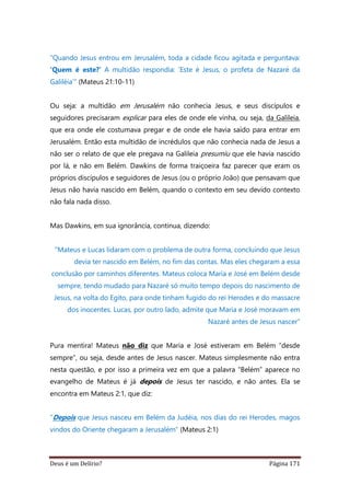 Deus é um Delírio? Página 171
“Quando Jesus entrou em Jerusalém, toda a cidade ficou agitada e perguntava:
‘Quem é este?’ A multidão respondia: ‘Este é Jesus, o profeta de Nazaré da
Galiléia’” (Mateus 21:10-11)
Ou seja: a multidão em Jerusalém não conhecia Jesus, e seus discípulos e
seguidores precisaram explicar para eles de onde ele vinha, ou seja, da Galileia,
que era onde ele costumava pregar e de onde ele havia saído para entrar em
Jerusalém. Então esta multidão de incrédulos que não conhecia nada de Jesus a
não ser o relato de que ele pregava na Galileia presumiu que ele havia nascido
por lá, e não em Belém. Dawkins de forma traiçoeira faz parecer que eram os
próprios discípulos e seguidores de Jesus (ou o próprio João) que pensavam que
Jesus não havia nascido em Belém, quando o contexto em seu devido contexto
não fala nada disso.
Mas Dawkins, em sua ignorância, continua, dizendo:
“Mateus e Lucas lidaram com o problema de outra forma, concluindo que Jesus
devia ter nascido em Belém, no fim das contas. Mas eles chegaram a essa
conclusão por caminhos diferentes. Mateus coloca Maria e José em Belém desde
sempre, tendo mudado para Nazaré só muito tempo depois do nascimento de
Jesus, na volta do Egito, para onde tinham fugido do rei Herodes e do massacre
dos inocentes. Lucas, por outro lado, admite que Maria e José moravam em
Nazaré antes de Jesus nascer”
Pura mentira! Mateus não diz que Maria e José estiveram em Belém “desde
sempre”, ou seja, desde antes de Jesus nascer. Mateus simplesmente não entra
nesta questão, e por isso a primeira vez em que a palavra “Belém” aparece no
evangelho de Mateus é já depois de Jesus ter nascido, e não antes. Ela se
encontra em Mateus 2:1, que diz:
“Depois que Jesus nasceu em Belém da Judéia, nos dias do rei Herodes, magos
vindos do Oriente chegaram a Jerusalém” (Mateus 2:1)
 