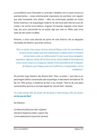 Deus é um Delírio? Página 174
sua excelência como historiador e a precisão e detalhes com os quais narrava os
acontecimentos – coisas extremamente improváveis de acontecer com alguém
que está inventando uma estória – além da confirmação paralela de outras
fontes históricas e da arqueologia moderna. Se não fosse pelo fato de Lucas ser
cristão e ter escrito livros bíblicos, ninguém iria levantar objeções como fazem
hoje, por puro preconceito em se aceitar algo que está na Bíblia, pela única
razão de não crerem na Bíblia.
Portanto, a única coisa absurda do ponto de vista histórico são as alegações
infundadas de Dawkins, que ainda continua:
“Davi, se existiu, viveu quase mil anos antes de Maria e José. Por que diabos os
romanos teriam exigido que José voltasse para a cidade onde um ancestral
remoto havia vivido um milênio antes? É como se eu fosse obrigado a
especificar, digamos, Ashby-de-la-Zouch como minha cidade no formulário do
censo, se por acaso eu conseguisse rastrear minha ascendência até o Seigneur
de Dakeyne, que chegou junto com Guilherme, o Conquistador, e ali se
estabeleceu”
Em primeiro lugar Dawkins não deveria dizer: “Davi, se existiu...”, pois Davi é um
personagem bíblico comprovado pela arqueologia. A descoberta da Estela de Tel
Dã, em 1993, provou a existência de Davi e seu reinado. Trata-se de uma placa
comemorativa que traz a inscrição legível da “casa de Davi”, dizendo:
“Eu matei Jeorão, filho de Acabe, Rei de Israel, e matei Acazias, filho de Jeorão,
rei da casa de Davi”
No hebraico:
‫].אחאב[בר.רם]יהו.אית.קתלת[.פרש.ואלפי.כב‬
‫]מל.יהורם[בר.יהו]אחז.אית.ת[וקתל.ישראל.מלך‬
‫]א.ואהפך.חרבת.הם.קרית.אית[.ואשם.ביתדוד.ך‬
 