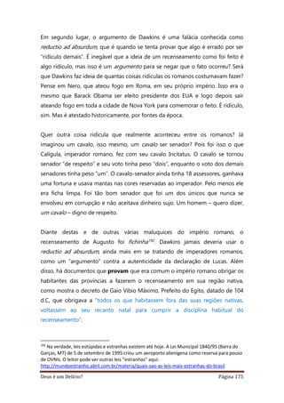 Deus é um Delírio? Página 175
Em segundo lugar, o argumento de Dawkins é uma falácia conhecida como
reductio ad absurdum, que é quando se tenta provar que algo é errado por ser
“ridículo demais”. É inegável que a ideia de um recenseamento como foi feito é
algo ridículo, mas isso é um argumento para se negar que o fato ocorreu? Será
que Dawkins faz ideia de quantas coisas ridículas os romanos costumavam fazer?
Pense em Nero, que ateou fogo em Roma, em seu próprio império. Isso era o
mesmo que Barack Obama ser eleito presidente dos EUA e logo depois sair
ateando fogo em toda a cidade de Nova York para comemorar o feito. É ridículo,
sim. Mas é atestado historicamente, por fontes da época.
Quer outra coisa ridícula que realmente aconteceu entre os romanos? Já
imaginou um cavalo, isso mesmo, um cavalo ser senador? Pois foi isso o que
Calígula, imperador romano, fez com seu cavalo Incitatus. O cavalo se tornou
senador “de respeito” e seu voto tinha peso “dois”, enquanto o voto dos demais
senadores tinha peso “um”. O cavalo-senador ainda tinha 18 assessores, ganhava
uma fortuna e usava mantas nas cores reservadas ao imperador. Pelo menos ele
era ficha limpa. Foi tão bom senador que foi um dos únicos que nunca se
envolveu em corrupção e não aceitava dinheiro sujo. Um homem – quero dizer,
um cavalo – digno de respeito.
Diante destas e de outras várias maluquices do império romano, o
recenseamento de Augusto foi fichinha192. Dawkins jamais deveria usar o
reductio ad absurdum, ainda mais em se tratando de imperadores romanos,
como um “argumento” contra a autenticidade da declaração de Lucas. Além
disso, há documentos que provam que era comum o império romano obrigar os
habitantes das províncias a fazerem o recenseamento em sua região nativa,
como mostra o decreto de Gaio Víbio Máximo, Prefeito do Egito, datado de 104
d.C, que obrigava a "todos os que habitassem fora das suas regiões nativas,
voltassem ao seu recanto natal para cumprir a disciplina habitual do
recenseamento".
192
Na verdade, leis estúpidas e estranhas existem até hoje. A Lei Municipal 1840/95 (Barra do
Garças, MT) de 5 de setembro de 1995 criou um aeroporto alienígena como reserva para pouso
de OVNIs. O leitor pode ver outras leis “estranhas” aqui:
http://mundoestranho.abril.com.br/materia/quais-sao-as-leis-mais-estranhas-do-brasil
 