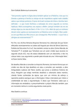 Deus é um Delírio? Página 176
Dom Estêvão Bettencourt acrescenta:
“Este preceito vigente no Egito devia também aplicar-se à Palestina, visto que no
Oriente a pertença à família ou estirpe era de importância capital; todo cidadão
sabia a que estirpe pertencia. O povo de Israel constava de tribos e famílias bem
definidas – o que muito facilitava a realização do censo segundo as normas
habituais. Maria acompanhou seu esposo a Belém, porque também ela era de
estirpe régia (ou da casa de Davi); cf. Rm 1,3; Lc 1,31s. Além do quê, as mulheres
deviam estar sujeitas ao recenseamento na Palestina como no Egito. Mais: pode-
se crer que Maria era filha única e, por conseguinte, filha herdeira - o que mais a
obrigava ao recenseamento”193
Por fim, nos Archiva Romana (Arquivos Romanos) há a descrição de que foram
efetuados recenseamentos na Judeia sob Augusto por obra de Sêncio Saturnino,
Prefeito da Síria entre 9 e 6 a.C. Isso também consta na obra Contra Marcião, de
Tertuliano194. É verdade que Tertuliano era um autor cristão (que escrevia no
segundo século d.C), mas ele estava debatendo com um descrente, e não iria
colocar todo o seu argumento a perder pela inclusão de uma “informação falsa”,
se fosse mesmo falsa.
Ele desafiou Marcião a consultar os Arquivos Romanos, da mesma forma que um
cristão nos dias de hoje desafiaria um ateu a consultar, por exemplo, a obra
Antiguidades Judaicas (de Flávio Josefo), que prova a existência histórica de
Jesus. Ninguém que esteja mentindo desafiaria o adversário desta maneira,
citando fontes conhecidas da época, que com um mínimo de esforço o
oponente poderia averiguar que a informação é falsa e derrubaria por inteiro a
credibilidade de toda a argumentação. É óbvio que Tertuliano sabia que a
informação era verdadeira, e presumivelmente o próprio Marcião também, que
em momento nenhum o contra-argumentou neste ponto.
Mas Dawkins continua:
193
Disponível em: http://www.pr.gonet.biz/kb_read.php?num=515
194
Contra Marcião, Livro IV, 7.
 