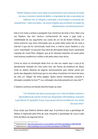 Deus é um Delírio? Página 177
“Robert Gillooly mostra como todas as características mais essenciais da lenda
de Jesus, incluindo a estrela de Belém, a virgindade da mãe, a veneração do
bebê por reis, os milagres, a execução, a ressurreição e a ascensão são
empréstimos – cada uma delas – de outras religiões que já existiam na região do
Mediterrâneo e do Oriente próximo”
Este é com toda a certeza o parágrafo mais mentiroso de todo o livro. Mais uma
vez Dawkins não tem nenhum conhecimento de causa e joga toda a
credibilidade de seu argumento nas costas de um tal de Robert Gillooly, um
ilustre anônimo cuja única informação que se pode obter sobre ele em toda a
internet é que ele foi mencionado neste livro, e mesmo assim Dawkins o cita
como “autoridade” no assunto! Essa série de afirmações falsas foram claramente
copiadas do risível filme Zeitgeist, que já foi refutado trezentas mil vezes pelos
mais diversos acadêmicos cristãos e até pelos ateus mais sérios.
Como eu disse na introdução deste livro, eu não vou repetir aqui o que já foi
devidamente refutado em meu outro livro (As Provas da Existência de Deus),
onde eu dedico dezenas de páginas exclusivamente para refutar ponto por
ponto das alegações mentirosas que os neo-ateus inventaram em torno de Jesus
ter sido um “plágio” de mitos pagãos. Quem estiver interessado, consulte a
refutação completa no livro195, ou a refutação resumida presente em meu site196.
E Dawkins continua vomitando desinformação ao dizer:
“Um literalista não devia se preocupar com o fato de Mateus rastrear a
descendência de José do rei Davi por 28 gerações intermediárias, enquanto
Lucas fala em 41 gerações? O pior é que quase não há coincidências nos nomes
das duas listas!”
Duas coisas que Dawkins deveria saber aqui. A primeira é que a genealogia de
Mateus é registrada pela linha de José, enquanto a genealogia de Lucas é pela
linha de Maria, da seguinte forma:
195
Disponível em: http://lucasbanzoli.no.comunidades.net/index.php?pagina=1087362508
196
Disponível em: http://apologiacrista.com/index.php?pagina=1078424728
 