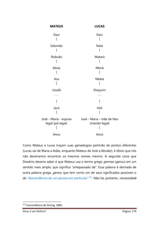 Deus é um Delírio? Página 178
MATEUS
Davi
|
Salomão
|
Roboão
|
Abias
|
Asa
|
Josafá
. . .
|
Jacó
|
José - Maria - esposa
legal (pai legal)
|
Jesus
LUCAS
Davi
|
Nata
|
Matará
|
Mená
|
Meleá
|
Eliaquim
. . .
|
Heli
|
José - Maria - mãe de fato
(marido legal)
|
Jesus
Como Mateus e Lucas traçam suas genealogias partindo de pontos diferentes
(Lucas vai de Maria a Adão, enquanto Mateus de José a Abraão), é óbvio que nós
não deveríamos encontrar os mesmos nomes mesmo. A segunda coisa que
Dawkins deveria saber é que Mateus usa o termo grego gennao (gerou) em um
sentido mais amplo, que significa “antepassado de”. Essa palavra é derivada de
outra palavra grega, genos, que tem como um de seus significados possíveis o
de “descendência de um pessoa em particular”197. Não há, portanto, necessidade
197
Concordância de Strong, 1805.
 