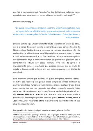 Deus é um Delírio? Página 179
que haja o mesmo número de “gerações” na lista de Mateus e na lista de Lucas,
quando Lucas o usa em sentido estrito, e Mateus em sentido mais amplo198.
Mas Dawkins prossegue:
“Os quatro evangelhos que chegaram ao cânone oficial foram escolhidos, mais
ou menos de forma arbitrária, dentre uma amostra maior de pelo menos uma
dúzia, incluindo os evangelhos de Tomás, Pedro, Nicodemo, Felipe, Bartolomeu e
Maria Madalena”
Dawkins comete aqui um erro elementar muito constante em críticos da Bíblia,
que é a crença de que um concílio (geralmente apontado como o Concílio de
Niceia, embora Dawkins tenha se prevenido de cair no mesmo erro e não cita
nenhum) tenha arbitrariamente escolhido quais livros permaneceriam no cânon
e quais seriam retirados dali, e no final decidiram deixar os quatro evangelhos
que conhecemos hoje, e arrancado do cânon os que eles não gostaram. Isso é
completamente ridículo, não possui nenhuma fonte séria de apoio e é
impressionante como é perpetuado por pessoas ingênuas que ao invés de
estudar a história cristã preferem crer em mitos populares e em teorias da
conspiração.
Não, não houve concílio que “escolheu” os quatro evangelhos, nem que “retirou”
os outros (os apócrifos), isso porque desde sempre os cristãos aceitaram os
quatro evangelhos e nunca houve um momento em que qualquer cristão tenha
crido mesmo que por um segundo que algum evangelho apócrifo fosse
verdadeiro. Já mencionamos aqui como Clemente, no final do primeiro século,
cita Mateus, Marcos e Lucas em sua carta aos coríntios, e como Inácio e
Policarpo (da mesma época) citaram todos os quatro: Mateus, Marcos, Lucas e
João. Irineu, anos mais tarde, citaria os quatro como autoridade de fé em sua
obra “Contra as Heresias”.
Por que eles não fizeram qualquer menção aos evangelhos apócrifos?
198
Mateus quis resumir a genealogia de modo a dar 14 gerações de Abraão até Davi, de Davi
até a deportação para a Babilônia e da deportação para Jesus (Mt.1:17). Lucas, por outro lado,
preferiu elaborar uma lista mais completa, que remetesse desde Adão até Jesus.
 