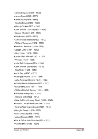 Deus é um Delírio? Página 18
• James Simpson (1811 – 1870)
• James Dana (1813 – 1895)
• James Joule (1818 – 1889)
• Charles Smyth (1819 – 1900)
• George Stokes (1819 – 1903)
• John William Dawson (1820 – 1899)
• Gregor Mendel (1822 – 1844)
• Luis Pasteur (1822 – 1895)
• Alfred Russel Wallace (1823 – 1913)
• William Thompson (1824 – 1907)
• Bernhard Riemann (1826 – 1866)
• Joseph Lister (1827 – 1912)
• Henri Faber (1829 – 1915)
• James Clark Maxwell (1831 – 1879)
• Virchow (1832 – 1902)
• John Bell Pettigrow (1834 – 1908)
• John William Strutt (1842 – 1919)
• MacAlister (1844 – 1919)
• A. H. Sayce (1845 – 1933)
• George Romanes (1846 – 1894)
• John Ambrose Fleming (1849 – 1945)
• Charles Doolittle Walcott (1850 – 1927)
• Edward Maunder (1851 – 1920)
• William Mitchell Ramsay (1851 – 1939)
• William Ramsay (1852 – 1916)
• Howard Kelly (1858 – 1943)
• Max Karl Ernst Ludwig Planck (1858 – 1947)
• Roberto Landell de Moura (1861 – 1928)
• George Washington Carver (1864 – 1943)
• Douglas Dewar (1875 – 1957)
• Paul Lemoise (1878 – 1940)
• Albert Einstein (1879 – 1955)
• Pierre Teilhard de Chardin (1881 – 1955)
• Charles Stine (1882 – 1954)
 