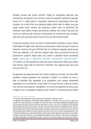 Deus é um Delírio? Página 180
Simples: porque não existia nenhum. Todos os evangelhos apócrifos que
conhecemos começaram a ser escritos a partir da segunda metade do segundo
século d.C, e neste ponto é necessário explicarmos brevemente como eles
surgiram. Se o leitor fizer uma pesquisa rápida sobre cada um deles, verá que
quase todos foram escritos por gnósticos. Quem eram os gnósticos? Os
gnósticos eram falsos cristãos que queriam ostentar este rótulo, mas que não
criam em nenhuma das doutrinas fundamentais do Cristianismo (por exemplo,
eles não criam que Jesus veio em carne, nem que existe ressurreição).
A doutrina gnóstica como um todo é extremamente complexa e quem estiver
interessado em saber mais sobre ela eu recomendo a leitura da obra “Contra as
Heresias”, de Irineu de Lyon (130-202 d.C), um cristão do segundo século que já
tinha que defender a fé cristã dos ataques deles. Mas as primeiras formas de
gnosticismo surgiram desde cedo, pois vemos o apóstolo Paulo escrevendo
contra “aquilo que é falsamente chamado ‘conhecimento’ [gnosticismo]199”
(1Tm.6:20), e as três epístolas de João são quase inteiramente feitas para refutar
esta heresia, onde João os chama de “anticristos” por negarem que Jesus veio
em carne (2Jo.1:7).
Os gnósticos do segundo século d.C tiveram então que conviver com este difícil
problema: embora quisessem ser chamados “cristãos” e se infiltrar em meio a
eles, as epístolas dos apóstolos e os evangelhos dos cristãos claramente
repudiavam as suas doutrinas. O que fazer? Foi aí que tiveram a ideia de criarem
eles mesmos seus próprios “evangelhos”, em nome dos apóstolos de Jesus, para
competir com os evangelhos legítimos dos cristãos200. Escrevendo obras tardias
199
“Gnose” (de onde vem o termo “gnósticos”) significa “conhecimento”.
200
Algumas das doutrinas inventadas pelos gnósticos e escritas em seus livros a partir do
século II d.C são: (1) Jesus era “casado” ou “teve um caso” com Maria Madalena; (2) Não existe
ressurreição física dos mortos; (3) Jesus não veio em carne, mas era um espírito; (4) A salvação
não é através da fé em Jesus Cristo, mas por meio do conhecimento; (5) O Deus do AT não é o
mesmo Deus do NT; (6) A natureza humana é dualista (criam em um espírito ou alma imortal
que supostamente habita no corpo humano de cada um de nós). O mais impressionante é que
as doutrinas gnósticas, ou boa parte delas, continuam sendo cridas por parte dos que se dizem
cristãos, que ainda mordem a isca lançada pelos gnósticos no século II. Teorias da conspiração,
crendices baseadas em apócrifos escritos mais de um século depois da morte de Cristo e
 