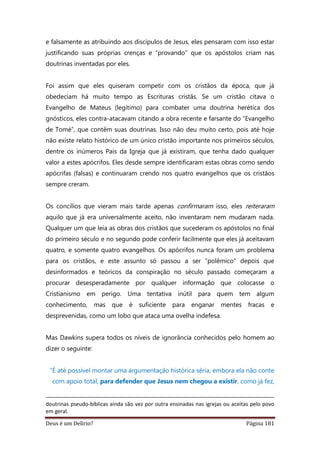 Deus é um Delírio? Página 181
e falsamente as atribuindo aos discípulos de Jesus, eles pensaram com isso estar
justificando suas próprias crenças e “provando” que os apóstolos criam nas
doutrinas inventadas por eles.
Foi assim que eles quiseram competir com os cristãos da época, que já
obedeciam há muito tempo as Escrituras cristãs. Se um cristão citava o
Evangelho de Mateus (legítimo) para combater uma doutrina herética dos
gnósticos, eles contra-atacavam citando a obra recente e farsante do “Evangelho
de Tomé”, que contêm suas doutrinas. Isso não deu muito certo, pois até hoje
não existe relato histórico de um único cristão importante nos primeiros séculos,
dentre os inúmeros Pais da Igreja que já existiram, que tenha dado qualquer
valor a estes apócrifos. Eles desde sempre identificaram estas obras como sendo
apócrifas (falsas) e continuaram crendo nos quatro evangelhos que os cristãos
sempre creram.
Os concílios que vieram mais tarde apenas confirmaram isso, eles reiteraram
aquilo que já era universalmente aceito, não inventaram nem mudaram nada.
Qualquer um que leia as obras dos cristãos que sucederam os apóstolos no final
do primeiro século e no segundo pode conferir facilmente que eles já aceitavam
quatro, e somente quatro evangelhos. Os apócrifos nunca foram um problema
para os cristãos, e este assunto só passou a ser “polêmico” depois que
desinformados e teóricos da conspiração no século passado começaram a
procurar desesperadamente por qualquer informação que colocasse o
Cristianismo em perigo. Uma tentativa inútil para quem tem algum
conhecimento, mas que é suficiente para enganar mentes fracas e
desprevenidas, como um lobo que ataca uma ovelha indefesa.
Mas Dawkins supera todos os níveis de ignorância conhecidos pelo homem ao
dizer o seguinte:
“É até possível montar uma argumentação histórica séria, embora ela não conte
com apoio total, para defender que Jesus nem chegou a existir, como já fez,
doutrinas pseudo-bíblicas ainda são vez por outra ensinadas nas igrejas ou aceitas pelo povo
em geral.
 
