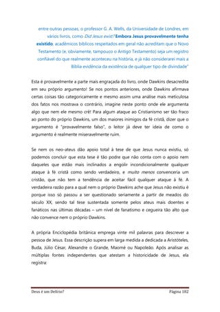 Deus é um Delírio? Página 182
entre outras pessoas, o professor G. A. Wells, da Universidade de Londres, em
vários livros, como Did Jesus exist? Embora Jesus provavelmente tenha
existido, acadêmicos bíblicos respeitados em geral não acreditam que o Novo
Testamento (e, obviamente, tampouco o Antigo Testamento) seja um registro
confiável do que realmente aconteceu na história, e já não considerarei mais a
Bíblia evidência da existência de qualquer tipo de divindade”
Esta é provavelmente a parte mais engraçada do livro, onde Dawkins desacredita
em seu próprio argumento! Se nos pontos anteriores, onde Dawkins afirmava
certas coisas tão categoricamente e mesmo assim uma análise mais meticulosa
dos fatos nos mostrava o contrário, imagine neste ponto onde ele argumenta
algo que nem ele mesmo crê! Para algum ataque ao Cristianismo ser tão fraco
ao ponto do próprio Dawkins, um dos maiores inimigos da fé cristã, dizer que o
argumento é “provavelmente falso”, o leitor já deve ter ideia de como o
argumento é realmente miseravelmente ruim.
Se nem os neo-ateus dão apoio total à tese de que Jesus nunca existiu, só
podemos concluir que esta tese é tão podre que não conta com o apoio nem
daqueles que estão mais inclinados a engolir incondicionalmente qualquer
ataque à fé cristã como sendo verdadeiro, e muito menos convenceria um
cristão, que não tem a tendência de aceitar fácil qualquer ataque à fé. A
verdadeira razão para a qual nem o próprio Dawkins ache que Jesus não existiu é
porque isso só passou a ser questionado seriamente a partir de meados do
século XX, sendo tal tese sustentada somente pelos ateus mais doentes e
fanáticos nas últimas décadas – um nível de fanatismo e cegueira tão alto que
não convence nem o próprio Dawkins.
A própria Enciclopédia britânica emprega vinte mil palavras para descrever a
pessoa de Jesus. Essa descrição supera em larga medida a dedicada a Aristóteles,
Buda, Júlio César, Alexandre o Grande, Maomé ou Napoleão. Após analisar as
múltiplas fontes independentes que atestam a historicidade de Jesus, ela
registra:
 