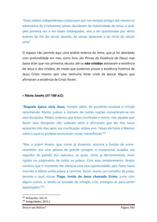 Deus é um Delírio? Página 183
“Esses relatos independentes comprovam que nos tempos antigos até mesmo os
adversários do Cristianismo jamais duvidaram da historicidade de Jesus, a qual,
pela primeira vez e em bases inadequadas, veio a ser questionada por vários
autores do fim do século dezoito, do século dezenove e do início do século
vinte"
O espaço não permite aqui uma análise extensa do tema, que já foi abordado
com profundidade em meu outro livro (As Provas da Existência de Deus), mas
basta dizer que nos primeiros séculos até os não-cristãos atestavam a existência
de Jesus e dos cristãos, de modo que podemos provar a existência histórica de
Jesus Cristo mesmo sem citar nenhuma fonte cristã da época! Alguns que
afirmaram a existência de Cristo foram:
• Flávio Josefo (37-100 d.C)
“Naquela época vivia Jesus, homem sábio, de excelente conduta e virtude
reconhecida. Muitos judeus e homens de outras nações converteram-se em
seus discípulos. Pilatos ordenou que fosse crucificado e morto, mas aqueles que
foram seus discípulos não voltaram atrás e afirmaram que ele lhes havia
aparecido três dias após sua crucificação: estava vivo. Talvez ele fosse o Messias
sobre o qual os profetas anunciaram coisas maravilhosas”201
“Mas o jovem Anano, que, como já dissemos, assumia a função de sumo-
sacerdote, era uma pessoa de grande coragem e excepcional ousadia; era
seguidor do partido dos saduceus, os quais, como já demonstramos, eram
rígidos no julgamento de todos os judeus. Com esse temperamento, Anano
concluiu que o momento lhe oferecia uma boa oportunidade, pois Festo havia
morrido, e Albino ainda estava a caminho. Assim, reuniu um conselho de juízes,
perante o qual trouxe Tiago, irmão de Jesus chamado Cristo, junto com
alguns outros, e, tendo-os acusado de infração à lei, entregou-os para serem
apedrejados”202
201
Antiquites, VIII, III.
202
Antiguidades, 20.9.1.
 